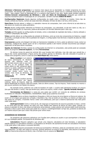 Adicionar e Remover programas: é a maneira mais segura de se desinstalar ou instalar programas do nosso
computador. Há pessoas que, quando não querem mais um programa, acham que é o suficiente excluí-los do disco
rígido – ledo engano. Deve-se desinstalá-los, e a maneira mais segura é por aqui. Nesta opção também podemos
instalar/remover componentes do Windows e criar um Disco de Inicialização (Disquete que contém os
arquivos necessários para a inicialização de um computador, também chamado DISCO DE BOOT).
Configurações Regionais: Ajusta algumas configurações da região onde o Windows se localiza. Como tipo da
moeda, símbolo da mesma, número de casas decimais utilizadas, formato da data e da hora, entre outras...
Data/Hora: Permite alterar o relógio e o calendário internos do computador, bem como informá-lo se este deve ou
não entrar em horário de verão automático.
Mouse: Ajusta configurações referentes ao Ponteiro do computador, sua velocidade, se ele tem rastro ou não, se o
duplo clique será rápido ou mais lento, pode-se até escolher um formato diferente para o dito cujo.
Teclado: permite ajustar as configurações do teclado, como a velocidade de repetição das teclas, o idioma utilizado e
o LAYOUT (disposição) das teclas.
Vídeo: permite alterar as configurações da exibição do Windows, como as cores dos componentes do Sistema, o papel
de parede, a proteção de tela e até a qualidade da imagem, e configurações mais técnicas a respeito da placa de vídeo
e do monitor.
Impressoras: guarda uma listagem de todas as impressoras instaladas no micro, pode-se adicionar novas, excluir as
existentes, configurá-las, decidir quem vai ser a impressora padrão e até mesmo cancelar documentos que estejam
esperando na fila para serem impressos.
Opções de Internet: Permite o acesso às configurações da Internet no computador, esta janela pode ser acessada
dentro do programa Internet Explorer, no menu Ferramentas.
Os demais ícones do painel de controle têm suas funções bem definidas, mas não cabe aqui estudá-los, e
alguns dos ícones apresentados a figura acima não existem apenas no Windows, eles são colocados lá quando se
instala outro programa, como é o caso do ícone Real Player G2, entre outros...
Menu Localizar é um sistema
de busca interessante do Windows.
Quando não sabemos onde um
determinado arquivo está ou que nome
ele tem, ou por qualquer razão, de
ordem etílica ou não, perdemos algum
arquivo ou pasta, podemos encontrá-lo
com este poderoso aliado. O Menu
Localizar recebe outro nome nas
versões mais novas do Windows, ele
passou a se chamar Menu
PESQUISAR.
A ferramenta Localizar permite
encontrar um arquivo por alguns
critérios: Nome do Arquivo, Data da
última Modificação do arquivo, Data da Criação, Data do último acesso, Tipo do Arquivo, Texto inserido no mesmo e
até mesmo tamanho (em Bytes) do arquivo.
No exemplo acima, podemos ver a tela do localizar em ação: o usuário está solicitando localizar um arquivo
(do qual não lembra o nome), mas que lembra que, dentro do arquivo, existe o texto: “Querido Fernando Henrique”.
Ferramentas de Sistema é o nome de uma pasta que contém um conjunto de utilitários do windows
localizados em INICIAR / PROGRAMAS / ACESSÓRIOS. Neste grupo podemos encontrar:
Scandisk: Varre os discos magnéticos (Disquetes e HDs) em busca de erros lógicos ou físicos em setores. Se
existir um erro lógico que possa ser corrigido, o Scandisk o faz, mas se existe um erro físico, ou mesmo um lógico que
não possa ser corrigido, o Scandisk marca o setor como defeituoso, para que o Sistema Operacional não mais grave
nada neste setor.
Desfragmentador: Como o nome já diz, ele reagrupa os fragmentos de arquivos gravados no disco, unindo-
os em linha para que eles possam ser lidos com mais rapidez pelo sistema de leitura do disco rígido. Quando um
arquivo é gravado no disco, ele utiliza normalmente vários setores, e estes setores nem sempre estão muito próximos,
forçando o disco a girar várias vezes para poder ler o arquivo. O desfragmentador corrige isso, juntando os setores de
um mesmo arquivo para que o disco não precise girar várias vezes.
ACESSÓRIOS DO WINDOWS
Os acessórios são pequenos aplicativos com funções bem práticas ao usuário e que acompanham o Windows
em sua instalação padrão. Os acessórios do Windows são:
Calculadora: Pequeno aplicativo que simula uma máquina calculadora em dois formatos, a calculadora
padrão (básica) e a calculadora científica. A Calculadora do Windows não apresenta formato de Calculadora Financeira
e não pode salvar (não possui o comando SALVAR).
WordPad: pequeno processador de textos que acompanha o Windows, pode ser considerado como um “Word
mais fraquinho”, ou seja, sem todos os recursos. Quando salvamos um arquivo no WordPad, este assume a extensão
.DOC (a mesma dos arquivos do Word), mas o formato é de um arquivo do Word 6.0.
 