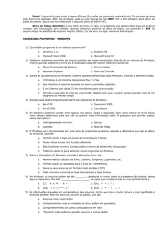 Paint: Programinha para pintar imagens Bitmap (formadas por pequenos quadradinhos). Os arquivos gerados
pelo Paint tem extensão .BMP. No Windows, pode-se usar figuras do tipo BMP (GIF e JPG também) para servir de
papel de parede (figura que fica enfeitando o segundo plano do DESKTOP).
Bloco de Notas (NotePad): é um editor de texto, ou seja, um programa que apenas edita arquivos de texto
simples, sem formatação, sem enfeites. Quando salvamos arquivos do Bloco de Notas, sua extensão é .TXT. Os
arquivo feitos no NotePad não aceitam Negrito, Itálico, Cor da letra, ou seja: nenhuma formatação!
EXERCÍCIOS PROPOSTOS - WINDOWS
1) Qual destes programas é um sistema operacional?
a. Windows 3.11 c. Windows 98
b. Microsoft Word 2000 d. Microsoft Excel 97
2) Podemos facilmente encontrar um arquivo perdido em nosso computador através de um recurso do Windows,
mesmo que não saibamos o nome ou a localização exata do mesmo. Estamos falando do:
a. Menu Ferramentas de Sistema c. Menu Localizar
b. Windows Explorer d. Painel de Controle
3) Dentre as características do Windows (sistema operacional fabricado pela Microsoft), assinale a alternativa falsa:
a. O Windows é um Sistema Operacional Plug ‘ n Play
b. Sua Interface é bastante baseada em texto e comandos digitados
c. É um Sistema que utiliza 32 bits simultâneos para comunicação
d. Permite a execução de mais de uma tarefa, fazendo com que o usuário possa executar mais de um
programa ao mesmo tempo.
4) Assinale qual destes programas faz parte dos acessórios do Windows:
a. Word 98 c. Powerpoint 2000
b. Excel 2000 d. Calculadora
5) No Windows podemos corrigir erros lógicos nos discos rígidos e disquetes, bem como marcar os erros físicos
como setores defeituosos para que não se gravem mais informações neles. O programa que permite realizar
essas operações é:
a. Desfragmentador de Disco c. Backup
b. Scandisk d. Bloco de Notas
6) O Windows vem acompanhado por uma série de programas auxiliares, assinale a alternativa que não se refere
ao Painel de Controle:
a. Permite varrer o disco em busca de erros lógicos e físicos
b. Possui vários ícones com funções diferentes
c. Está localizado no Menu Configurações e dentro da Janela Meu Computador
d. Podemos utiliza-lo para adicionar novos programas ao Windows
7) Sobre a Calculadora do Windows, assinale a alternativa incorreta:
a. Permite realizar cálculos de Seno, Cosseno, Tangente, Logaritmos, etc.
b. Permite copiar os resultados para a Área de Transferência
c. Salva os seus arquivos em formato texto simples (.TXT)
d. Pode converter números da base decimal para a base binária.
8) No Windows, os arquivos podem ter até ________ caracteres no nome, todos os caracteres são aceitos, exceto
alguns reservados, são eles: ____________________. A opção que completa estas lacunas perfeitamente é:
a. 32; # $ % ¨ & * c. 256; < > / ? |
b. 256; < > : / ? *  | “ d. 256; / * - + . , =
9) As informações gravadas em computadores são arquivos, termo que hoje é muito comum e cujo significado é
bastante simples. Além de arquivos, existem as pastas, que são:
a. Arquivos mais importantes
b. Compartimentos onde as unidades de disco podem ser guardadas
c. Compartilhamentos de outros computadores em rede
d. “Gavetas” onde podemos guardar arquivos e outras pastas
 