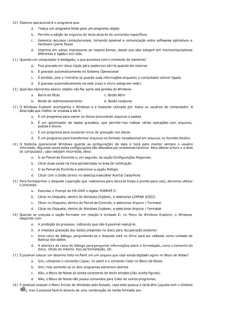 10) Sistema operacional é o programa que:
a. Traduz um programa fonte para um programa objeto
b. Permite a edição de arquivos de texto através de comandos específicos
c. Gerencia recursos computacionais, tornando possível a comunicação entre softwares aplicativos e
hardware (parte física)
d. Imprime em várias impressoras ao mesmo tempo, desde que elas estejam em microcomputadores
diferentes e ligados em rede.
11) Quando um computador é desligado, o que acontece com o conteúdo da memória?
a. Fica gravado em disco rígido para podermos abri-lo quando ele retornar
b. É gravado automaticamente no Sistema Operacional
c. É perdido, pois a memória só guarda suas informações enquanto o computador estiver ligado.
d. É gravado automaticamente na rede (caso o micro esteja em rede)
12) Qual dos elementos abaixo citados não faz parte das janelas do Windows
a. Barra de título c. Botão Abrir
b. Borda de redimensionamento d. Botão restaurar
13) O Windows Explorer acompanha o Windows e é bastante utilizado por todos os usuários de computador. A
descrição que melhor se encaixa a ele é:
a. É um programa para varrer os discos procurando arquivos e pastas
b. É um gerenciador de dados gravados, que permite-nos realizar várias operações com arquivos,
pastas e discos.
c. É um programa para consertar erros de gravação nos discos
d. É um programa para transformar arquivos no formato hexadecimal em arquivos no formato binário.
14) O Sistema operacional Windows guarda as c
onfigurações de data e hora para manter sempre o usuário
informado. Algumas vezes estas configurações são alteradas por problemas técnicos. Para alterar a hora e a data
do computador, caso estejam incorretas, devo:
a. Ir ao Painel de Controle e, em seguida, na opção Configurações Regionais.
b. Clicar duas vezes na hora apresentada na área de notificação
c. Ir ao Painel de Controle e selecionar a opção Relógio
d. Clicar com o botão direito no desktop e escolher Acertar Data/Hora
15) Para formatarmos o disquete (operação que realizamos para deixa-lo limpo e pronto para uso), devemos utilizar
o processo:
a. Executar o Prompt do MS-DOS e digitar FORMAT C:
b. Clicar no Disquete, dentro do Windows Explorer, e selecionar LIMPAR DISCO
c. Clicar no Disquete, dentro do Painel de Controle, e selecionar Arquivo / Formatar
d. Clicar no Disquete, dentro do Windows Explorer, e selecionar Arquivo / Formatar
16) Quando se executa a opção formatar em relação à Unidade C: no Menu do Windows Explorer, o Windows
responde com:
a. A proibição do processo, indicando que não é possível realizá-lo.
b. A imediata gravação dos dados presentes no disco para recuperação posterior
c. Uma caixa de diálogo, perguntando se o disquete está no Drive para ser utilizado como unidade de
Backup dos dados.
d. A abertura da caixa de diálogo para perguntar informações sobre a formatação, como o tamanho do
disco, rótulo do mesmo, tipo da formatação, etc.
17) É possível colocar um desenho feito no Paint em um arquivo que está sendo digitado agora no Bloco de Notas?
a. Sim, utilizando o comando Copiar, no paint e o comando Colar no Bloco de Notas.
b. Sim, mas somente se os dois programas estiverem abertos
c. Não, o Bloco de Notas só aceita caracteres de texto simples (não aceita figuras)
d. Não, o Bloco de Notas não possui comandos para Colar de outros programas.
18) É possível acessar o Menu Iniciar do Windows pelo teclado, caso este possua a tecla Win (aquela com o símbolo
ÿ), mas é possível fazê-lo através de uma combinação de teclas formada por:
 