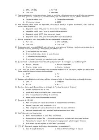 a. CTRL+ALT+DEL c. ALT+TAB
b. CTRL+ESC d. SHIFT+F3
19) Para as pessoas com problemas motores, visuais ou auditivos, o Windows preparou uma série de recursos que o
torna mais agradável. Localizado no painel de controle, com um ícone muito peculiar, estamos falando do:
a. Opções de Acesso Fácil c. Opções de Acessibilidade
b. Windows para todos d. ODBC
20) Para selecionar vários ícones não adjacentes, em qualquer aplicação ou janela do Windows, basta clicar no
primeiro ícone desejado e:
a. Segurando a tecla CTRL, clicar nos demais ícones desejados.
b. Segurando a tecla SHIFT, clicar no último ícone da seqüência.
c. Segurando a tecla SHIFT, clicar nos demais ícones.
d. Segurando a tecla CTRL, clicar apenas no último ícone da seqüência.
21) Alternar rapidamente entre duas janelas abertas no windows é conseguido com:
a. ALT+TAB c. CTRL+ALT+DEL
b. CTRL+ESC d. CTRL+TAB
22) Se executarmos o comando EXCLUIR sobre o ícone de um arquivo, no Windows, e posteriormente, este não se
encontrar na lixeira, a explicação mais correta para o fato é que:
a. O item excluído era uma pasta
b. O item excluído estava dentro da pasta Windows
c. O item estava no disquete (A:).
d. O item estava protegido com o atributo contra gravação.
23) Que comando é utilizado para mandar de volta qualquer arquivo da lixeira para seu local de origem?
a. Arquivo / Retornar c. Arquivo / Enviar Para
b. Arquivo / Limpar Lixeira d. Arquivo / Restaurar
24) Qual a tecla que, quando pressionada durante o comando de exclusão de um arquivo, impede que ele fique na
lixeira, excluindo-o definitivamente do Disco Rígido?
a. SHIFT c. ALT
b. CTRL d. DEL
25) Qualquer aplicação aberta no Windows pode ser fechada no botão do X ou utilizando a combinação de teclas:
a. CTRL+F4 c. SHIFT+F4
b. ALT+F4 d. ALT+X
26) Dos itens abaixo, qual não constitui uma atribuição do Painel de Controle do Windows?
a. Instalar Impressoras Jato de Tinta
b. Alterar a porta de comunicação que o Modem utiliza
c. Criar novos contatos no Catálogo de endereços
d. Alterar o Fuso Horário apresentado no micro
27) O prompt do MS -DOS:
a. Abre uma janela com o aviso de comando do DOS sem fechar o Windows
b. Reinicia o micro em modo exclusivo MS -DOS
c. Abre uma janela com o aviso de comando do DOS, mas fecha o Windows
d. Não pode ser executado sob o Windows, deve-se reiniciar o micro antes.
28) No Windows, o menu Documentos:
a. Tem o mesmo conteúdo da pasta Meus Documentos
b. Apresenta uma listagem dos 15 últimos arquivos abertos em aplicativos feitos para Windows
c. Apresenta uma listagem dos 15 últimos arquivos apagados em aplicativos para Windows
d. É um atalho que abre a janela da pasta Meus Documentos
29) (TTN-97) O comando Localizar do Windows não possibilita a pesquisa pelo(a):
a. Data de criação do arquivo c. Data da última modificação do arquivo
 