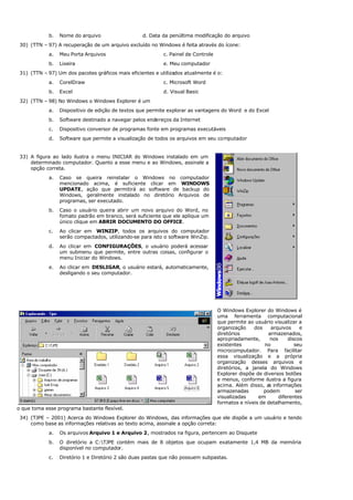 b. Nome do arquivo d. Data da penúltima modificação do arquivo
30) (TTN – 97) A recuperação de um arquivo excluído no Windows é feita através do ícone:
a. Meu Porta Arquivos c. Painel de Controle
b. Lixeira e. Meu computador
31) (TTN – 97) Um dos pacotes gráficos mais eficientes e utilizados atualmente é o:
a. CorelDraw c. Microsoft Word
b. Excel d. Visual Basic
32) (TTN – 98) No Windows o Windows Explorer é um
a. Dispositivo de edição de textos que permite explorar as vantagens do Word e do Excel
b. Software destinado a navegar pelos endereços da Internet
c. Dispositivo conversor de programas fonte em programas executáveis
d. Software que permite a visualização de todos os arquivos em seu computador
33) A figura ao lado ilustra o menu INICIAR do Windows instalado em um
determinado computador. Quanto a esse menu e ao Windows, assinale a
opção correta.
a. Caso se queira reinstalar o Windows no computador
mencionado acima, é suficiente clicar em WINDOWS
UPDATE, ação que permitirá ao software de backup do
Windows, geralmente instalado no diretório Arquivos de
programas, ser executado.
b. Caso o usuário queira abrir um novo arquivo do Word, no
fomato padrão em branco, será suficiente que ele aplique um
único clique em ABRIR DOCUMENTO DO OFFICE.
c. Ao clicar em WINZIP, todos os arquivos do computador
serão compactados, utilizando-se para isto o software WinZip.
d. Ao clicar em CONFIGURAÇÕES, o usuário poderá acessar
um submenu que permite, entre outras coisas, configurar o
menu Iniciar do Windows.
e. Ao clicar em DESLIGAR, o usuário estará, automaticamente,
desligando o seu computador.
O Windows Explorer do Windows é
uma ferramenta computacional
que permite ao usuário visualizar a
organização dos arquivos e
diretórios armazenados,
apropriadamente, nos discos
existentes no seu
microcomputador. Para facilitar
essa visualização e a própria
organização desses arquivos e
diretórios, a janela do Windows
Explorer dispõe de diversos botões
e menus, conforme ilustra a figura
acima. Além disso, as informações
armazenadas podem ser
visualizadas em diferentes
formatos e níveis de detalhamento,
o que toma esse programa bastante flexível.
34) (TJPE – 2001) Acerca do Windows Explorer do Windows, das informações que ele dispõe a um usuário e tendo
como base as informações relativas ao texto acima, assinale a opção correta:
a. Os arquivos Arquivo 1 e Arquivo 2, mostrados na figura, pertencem ao Disquete
b. O diretório a C:TJPE contém mais de 8 objetos que ocupam exatamente 1,4 MB da memória
disponível no computador.
c. Diretório 1 e Diretório 2 são duas pastas que não possuem subpastas.
 