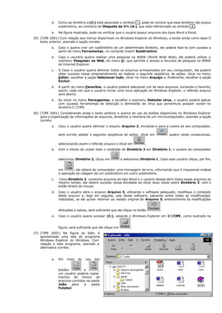 d. Como ao diretório a (C:) está associado o símbolo - , pode-se concluir que esse diretório não possui
subdiretório, ao contrário de Disquete de 3½ (A:), que está referenciado ao símbolo + .
e. Na figura mostrada, pode-se verificar que o usuário possui arquivos dos tipos Word e Excel.
35) (TJPE 2001) Com relação aos menus disponíveis no Windows Explorer do Windows, e tendo ainda como base O
texto anterior, assinale a opção correta:
a. Caso o queira criar um subdiretório de um determinado diretório, ele poderá faze-lo com sucesso a
partir do menu Ferramentas, no comando Inserir Subdiretório.
b. Caso o usurário queira realizar uma pesquisa na WWW (World Wide Web), ele poderá utilizar o
submenu Pesquisar na Web, do menu Ir, que permite o acesso a recursos de pesquisa na WWW
do Internet Explorer.
c. O Caso o usuário queira eliminar todos os arquivos armazenados em seu computador, ele poderá
obter sucesso nesse empreendimento ao realizar a seguinte seqüência de ações: clicar no menu
Editar, escolher a opção Selecionar tudo, clicar no menu Arquivo e, finalmente, escolher a opção
Excluir.
d. A partir do menu Favoritos, o usuário poderá selecionar um de seus arquivos. tornando-o favorito;
assim, cada vez que o usuário iniciar uma nova aplicação do Windows Explorer, o referido arquivo
será aberto.
e. Ao clicar no menu Ferramentas, e escolher o submenu Detectar vírus, o usuário poderá aplicar
com sucesso ferramentas de detecção e eliminarão de vírus que porventura possam existir no
diretório C:TJPE.
36) (TJPE 2001) Considerando ainda o texto anterior e acerca do uso de botões disponíveis no Windows Explorer
para a organização de informações de arquivos, diretórios a memória de um microcomputador, assinale a opção
correta:
a. Caso o usuário queira eliminar o arquivo Arquivo 2, enviando-o para a Lixeira de seu computador,
será correto adotar a seguinte seqüência de ações: clicar em quatro vezes consecutivas,
selecionando assim o referido arquivo e clicar em .
b. Com o intuito de copiar todo o conteúdo de Diretório 2 em Diretório 1, o usuário do computador
selecionou Diretório 2, clicou em e selecionou Diretório 1. Caso esse usuário clique, por fim,
em , ele obterá do computador uma mensagem de erro, informando que é impossível realizar
a operação de colagem de um subdiretório em outro subdiretório.
c. Caso Diretório 2 contenha arquivos do tipo Word e o usuário deseje abrir todos esses arquivos ao
mesmo tempo, ele obterá sucesso nessa atividade ao clicar duas vezes sobre Diretório 2 com o
botão direito do mouse.
d. Caso o usuário abra o arquivo Arquivo 5, utilizando o software adequado, modifique o conteúdo
deste arquivo e, logo em seguida, saia desse software, salvando antes todas as modificações
realizadas, se ele quiser retornar ao estado original de Arquivo 5, anteriormente às modificações
efetuadas e salvas, será suficiente que ele clique no botão .
e. Caso o usuário queira acessar (C:), estando o Windows Explorer em C:TJPE, como ilustrado na
figura, será suficiente que ele clique em .
37) (TJPE 2001) Na figura ao lado, é
apresentada uma tela do programa
Windows Explorer do Windows. Com
relação a este programa, assinale a
alternativa correta:
a. Por meio do uso dos
botões e ,
um usuário poderia copiar
trechos de textos de
arquivos contidos na pasta
João para a pasta
Futebol.
 