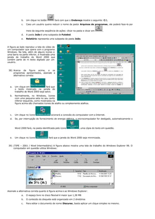 b. Um clique no botão fará com que o Endereço mostre o seguinte: C:
c. Caso um usuário queira reduzir o nome da pasta Arquivos de programas, ele poderá faze-lo por
meio da seguinte seqüência de ações: clicar na pasta e clicar em .
d. A pasta João é uma subpasta de Futebol.
e. Relatório representa uma subpasta da pasta João.
A figura ao lado reproduz a tela do vídeo de
um computador que opera com o programa
Windows. Na tela, além de alguns ícones e
uma barra na parte inferior, é mostrada uma
janela de trabalho do Word 2000 que
contém parte de m texto digitado por um
usuário.
38) Acerca da figura acima, e os
programas apresentados, assinale a
alternativa correta:
a. Um clique em fará que
o texto mostrado na janela de
trabalho do Word 2000 seja salvo.
b. Normalmente, no Windows, ícones
com uma pequena seta no seu canto
inferior esquerdo, como mostrados na
figura acima são chamados ícones de atalho ou simplesmente atalhos.
c. Um clique no ícone acionará a conexão do computador com a Internet.
d. Se, por interrupção do fornecimento de energia elétrica, o microcomputador for desligado, automaticamente o
Word 2000 fará, na pasta identificada pelo ícone , uma cópia do texto em questão.
e. Um clique no ícone fará que a janela do Word 2000 seja minimizada.
39) (TJPE – 2001 / Nível Intermediário) A figura abaixo mostra uma tela de trabalho do Windows Explorer 98. O
computador em questão utiliza Windows:
Assinale a alternativa correta quanto à figura acima e ao Windows Explorer:
a. O espaço livre no disco flexível é maior que 1,38 MB
b. O conteúdo do disquete está organizado em 2 diretórios
c. Para editar o documento de nome Discurso, basta aplicar um clique simples no mesmo.
 