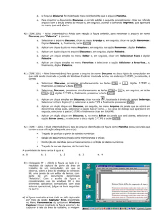 d. O Arquivo Discurso foi modificado mais recentemente que o arquivo Planilha.
e. Para imprimir o documento Discurso, é correto adotar o seguinte procedimento: clicar no referido
arquivo com o botão direito do mouse e, em seguida, acionar o comando imprimir, que aparecerá
no menu que será aberto.
40) (TJPE 2001 – Nível Intermediário) Ainda com relação à figura anterior, para renomear o arquivo de nome
Discurso para “Palestra”, é correto:
a. Selecionar o arquivo discurso, clicar no menu Arquivo e, em seguida, clicar na opção Renomear;
Digitar Palestra, e, finalmente, teclar ENTER.
b. Aplicar um clique duplo no menu Arquivo e, em seguida, na opção Renomear; digitar Palestra.
c. Aplicar um duplo clique no arquivo Discurso e, em seguida, digitar Palestra.
d. Aplicar um clique simples no menu Editar e, em seguida, clicar em Selecionar Tudo e digitar
Palestra
e. Aplicar um clique simples no menu Favoritos e selecionar a opção Adicionar a favoritos... e,
finalmente, digitar Palestra.
41) (TJPE 2001 – Nível Intermediário) Para gravar o arquivo de nome Discurso no disco rígido do computador em
que está sendo mostrada a janela do Windows Explorer mostrada acima, no endereço C:TJPE, já existente, é
correto
a. Selecionar Discurso, pressionar simultaneamente as teclas CTRL e V , digitar C:TJPE e,
finalmente, pressionar a tecla ENTER.
b. Selecionar Discurso, pressionar simultaneamente as teclas CTRL e X e, em seguida, as teclas
CTRL e C , digitar C:TJPE e, finalmente, pressionar a tecla ENTER.
c. Aplicar um clique simples em Discurso, clicar na seta , localizada à direita do campo Endereço,
Selecionar o Disco Rígido (C:), selecionar a pasta TJPE e finalmente pressionar ENTER.
d. Aplicar um duplo clique em Discurso, em seguida, no menu Arquivo da janela que se abrirá em
decorrência dessa ação, selecionar a opção Salvar Como...; na caixa de diálogo que aparecerá em
seguida, selecionar a pasta C:TJPE e finalmente clicar em SALVAR.
e. Aplicar um duplo clique em Discurso, e, no menu Editar da janela que será aberta, selecionar a
opção Salver como... e selecionar o disco rígido C:TJPE e teclar ENTER.
42) (TJPE – 2001 / Nível Intermediário) O tipo de arquivo identificado na figura como Planilha possui recursos que
tornam a sua utilização adequada para o (a)
• Traçado de gráficos a partir de tabelas numéricas
• Edição de documentos oficiais como memorandos e ofícios
• Confecção de planilhas para armazenamento e controle de dados numéricos
• Traçado de curvas diversas, de formato livre
A quantidade de itens certos é igual a:
a. 0 b. 1 c. 2 d. 3 e. 4
43) (Delegado PF - 2002) A figura ao lado é o
resultado da captura de parte da área de
trabalho de um computador, em que se
observa, sobre a área do desktop do windows
98, uma janela de um editor de textos, com
parte de um documento denominado
“Relatório”. Com o auxílio da figura e
considerandoo uso do windows 98 e dos
diferentes aplicativos compatíveis com esse
sistema operacional, julgue os itens seguintes
(V ou F):
a) A figura mostrada acima pode ter sido capturada
por meio da opção Capturar Tela, encontrada
no Menu Ferramentas do aplicativo Windows
Explorer (ícone mostrado na figura anterior). Ao
capturar a tela da área de trabalho, a imagem
 