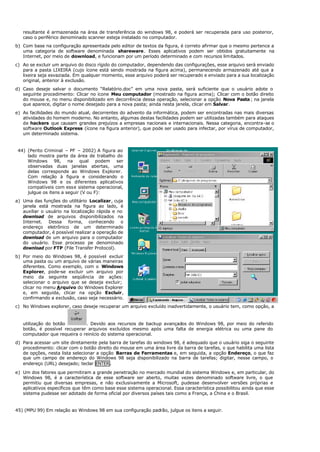 resultante é armazenada na área de transferência do windows 98, e poderá ser recuperada para uso posterior,
caso o periférico denominado scanner esteja instalado no computador.
b) Com base na configuração apresentada pelo editor de textos da figura, é correto afirmar que o mesmo pertence a
uma categoria de software denominada shareware. Esses aplicativos podem ser obtidos gratuitamente na
Internet, por meio de download, e funcionam por um período determinado e com recursos limitados.
c) Ao se excluir um arquivo do disco rígido do computador, dependendo das configurações, esse arquivo será enviado
para a pasta LIXEIRA (cujo ícone está sendo mostrada na figura acima), permanecendo armazenado até que a
lixeira seja esvaziada. Em qualquer momento, esse arquivo poderá ser recuperado e enviado para a sua localização
original, anterior à exclusão.
d) Caso deseje salvar o documento “Relatório.doc” em uma nova pasta, será suficiente que o usuário adote o
seguinte procedimento: Clicar no ícone Meu computador (mostrado na figura acima); Clicar com o botão direito
do mouse e, no menu disponibilizado em decorrência dessa operação, selecionar a opção Nova Pasta; na janela
que aparece, digitar o nome desejado para a nova pasta; ainda nesta janela, clicar em Salvar.
e) As facilidades do mundo atual, decorrentes do advento da informática, podem ser encontradas nas mais diversas
atividades do homem moderno. No entanto, algumas destas facilidades podem ser utilizadas também para ataques
de hackers que causam grandes prejuízos a empresas nacionais e internacionais. Nessa categoria, encontra-se o
software Outlook Express (ícone na figura anterior), que pode ser usado para infectar, por vírus de computador,
um determinado sistema.
44) (Perito Criminal – PF – 2002) A figura ao
lado mostra parte da área de trabalho do
Windows 98, na qual podem ser
observadas duas janelas abertas, uma
delas corresponde ao Windows Explorer.
Com relação à figura e considerando o
Windows 98 e os diferentes aplicativos
compatíveis com esse sistema operacional,
julgue os itens a seguir (V ou F):
a) Uma das funções do utilitário Localizar, cuja
janela está mostrada na figura ao lado, é
auxiliar o usuário na localização rápida e no
download de arquivos disponibilizados na
Internet. Dessa forma, conhecendo o
endereço eletrônico de um determinado
computador, é possível realizar a operação de
download de um arquivo para o computador
do usuário. Esse processo pe denominado
download por FTP (File Transfer Protocol).
b) Por meio do Windows 98, é possível excluir
uma pasta ou um arquivo de várias maneiras
diferentes. Como exemplo, com o Windows
Explorer, pode-se excluir um arquivo por
meio da seguinte seqüência de ações:
selecionar o arquivo que se deseja excluir;
clicar no menu Arquivo do Windows Explorer
e, em seguida, clicar na opção Excluir,
confirmando a exclusão, caso seja necessário.
c) No Windows explorer, caso deseje recuperar um arquivo excluído inadvertidamente, o usuário tem, como opção, a
utilização do botão . Devido aos recursos de backup avançados do Windows 98, por meio do referido
botão, é possível recuperar arquivos excluídos mesmo após uma falta de energia elétrica ou uma pane do
computador que requeira o reinício do sistema operacional.
d) Para acessar um site diretamente pela barra de tarefas do windows 98, é adequado que o usuário siga o seguinte
procedimento: clicar com o botão direito do mouse em uma área livre da barra de tarefas, o que habilita uma lista
de opções, nesta lista selecionar a opção Barras de Ferramentas e, em seguida, a opção Endereço, o que faz
que um campo de endereço do Windows 98 seja disponibilizado na barra de tarefas; digitar, nesse campo, o
endereço (URL) desejado; teclar ENTER.
e) Um dos fatores que permitiram a grande penetração no mercado mundial do sistema Windows e, em particular, do
Windows 98, é a característica de esse software ser aberto, muitas vezes denominado software livre, o que
permitiu que diversas empresas, e não exclusivamente a Microsoft, pudesse desenvolver versões próprias e
aplicativos específicos que têm como base esse sistema operacional. Essa característica possibilitou ainda que esse
sistema pudesse ser adotado de forma oficial por diversos países tais como a França, a China e o Brasil.
45) (MPU 99) Em relação ao Windows 98 em sua configuração padrão, julgue os itens a seguir.
 