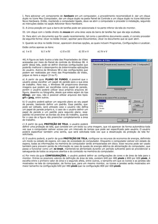I. Para adicionar um componente de hardware em um computador, o procedimento recomendável é: dar um clique
duplo no ícone Meu Computador, dar um clique duplo na pasta Painel de Controle e um clique duplo no ícone Adicionar
Novo Hardware. Então, mantendo o computador ligado, deve-se abrir o computador e proceder à instalação, seguindo
as instruções dadas na opção Adicionar Novo Hardware.
II. A única posição em que a barra de tarefas pode ser posicionada é na parte inferior da tela do monitor.
III. Um clique com o botão direito do mouse em uma área vazia da barra de tarefas faz que ela seja ocultada.
IV. Para abrir um documento que foi usado recentemente, tal como o penúltimo documento usado, é correto proceder
da seguinte forma: clicar no botão Iniciar; apontar para Documentos; clicar no documento que se quer abrir.
V. Quando se clica no botão Iniciar, aparecem diversas opções, as quais incluem Programas, Configurações e Localizar.
Estão certos apenas os itens:
a) I e II b) I e IV c) II e III d) III e V e) IV e V
46) A figura ao lado ilustra a tela das Propriedades de Vídeo
acessadas por meio do Painel de controle do Windows 98. A
partir dessa tela, pode-se definir diversas configurações que
poderão melhorar o desempenho de determinadas aplicações
do usuário. Acerca da Windows 98 e das configurações que
podem ser realizadas por meio das Propriedades de Vídeo,
julgue os itens a seguir (V ou F).
a) A partir da guia PLANO DE FUNDO, é possível que o
usuário possa escolher um papel de parede para a sua área
de trabalho. Para isso, o Windows 98 proporciona diversas
imagens que podem ser escolhidas como papel de parede,
porém o usuário poderá utilizar seus próprios arquivos de
figura, desenho ou fotografia, desde que estes sejam do tipo
bitmap; por isso, não é possível utilizar arquivos dos tipos
gif e jpeg, entre outros.
b) O usuário poderá aplicar um segundo plano ao seu papel
de parede, bastando definir um padrão. Esse padrão, que
pode ser editado, será utilizado caso o usuário não defina
um papel de parede próprio e, o caso de o usuário definir um
papel de parede e um padrão para segundo plano, esse
padrão irá preencher as bordas da área de trabalho, quando
for o caso de a figura não preencher completamente a área
de trabalho.
c) A partir da guia PROTEÇÃO DE TELA, o usuário poderá
definir uma proteção de tela, que consiste em um texto ou uma imagem, que irá aparecer de forma automática toda
vez que o computador estiver ocioso por um intervalo de tempo que pode ser especificado pelo usuário. O usuário
poderá especificar também uma senha, que será solicitada toda vez que a desativação da proteção de tela for
solicitada.
d) O usuário poderá, a partir da guia PROTEÇÃO DE TELA, configurar os recursos de economia de energia, definindo
um modo ou estado de espera, em caso de ociosidade do computador. Enquanto o computador estiver em estado de
espera, todas as informações na memória do computador serão armazenadas em disco. Esse recurso pode ser usado
também para prevenir perda de informação no caso de queda de energia elétrica de alimentação do computador, que
passa a funcionar como um no-break, mantendo-se alimentado durante um período suficiente para se providenciar a
salvaguarda de todos os arquivos abertos e do conteúdo na memória do computador.
e) Por meio da guia CONFIGURAÇÕES, o usuário poderá definir as configurações de cores e de área da tela para o
monitor. Entres os possíveis valores de definição de área de tela, existem 640 por 480 pixels e 800 por 600 pixels. A
escolha entre o primeiro valor de área e o segundo afeta, entre outros, o tamanho em que os ícones e as janelas são
mostrados na tela do computador, de forma que, para um mesmo monitor, os ícones e janelas serão mostrados em
maior tamanho na configuração 640 por 480 pixels que na configuração 800 por 600 pixels.
 