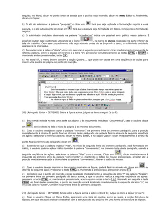 seguida, no Word, clicar no ponto onde se deseja que o gráfico seja inserido; clicar no menu Editar e, finalmente,
clicar em Copiar.
b) O ato de selecionar a palavra “pesquisa” e clicar em fará que seja aplicada a formatação negrito a essa
palavra, e o ato subseqüente de clicar em fará que a palavra seja formatada em itálico, removendo a formatação
negrito.
c) O sublinhado ondulado observado na palavra “ocorrências” indica um possível erro gráfico nessa palavra. É
possível ocultar esse sublinhado utilizando-se o ícone , na barra de status, localizada na parte inferior da
tela de trabalho. Caso esse procedimento não seja adotado antes de se Imprimir o texto, o sublinhado ondulado
aparecerá na impressão.
d) Para selecionar a palavra “desta”, é correto executar o seguinte procedimento: clicar imediatamente à esquerda da
referida palavra, entre o espaço em branco e a letra “d”; pressionar simultaneamente as teclas CTRL e SHIFT e,
mantendo ambas pressionadas, teclar à .
e) No Word 97, o menu Inserir contém a opção Quebra..., que pode ser usada em uma seqüência de ações para
inserir uma quebra de página no ponto de inserção.
20) (Advogado Júnior – CEF/2000) Sobre a figura acima, julgue os itens a seguir (V ou F):
a) Está sendo exibida na tela uma parte da página 1 do documento intitulado “Documento3”, caso o usuário clique
em , será exibido na tela o início da página 2 do mesmo documento.
b) Caso o usuário desejasse copiar a palavra “romance”, na primeira linha do primeiro parágrafo, para a posição
imediatamente à direita do ponto final ao término deste parágrafo, ele poderia fazê-lo através da seguinte seqüência
de ações: selecionar a referida palavra; clicar no Menu Editar, e na opção Copiar; clicar imediatamente à direita do
ponto final ao término do parágrafo; clicar em .
c) Sabendo-se que a palavra inglesa “Miss”, no início da segunda linha do primeiro parágrafo, está formatada em
itálico, o usuário poderia aplicar itálico também à palavra “conveniente”, na primeira linha deste parágrafo, usando a
seguinte seqüência de ações: selecionar a palavra “Miss” com o mouse; Clicar em ; clicar imediatamente à
esquerda da primeira letra da palavra “conveniente” e, mantendo o botão do mouse pressionado, arrastar até a
posição imediatamente após a última letra da palavra “conveniente”; liberar o botão do mouse.
d) Caso o usuário deseje imprimir o documento mostrado na figura, poderá fazê-lo através do clique em ou
através da seguinte ação: Pressionar a tecla CTRL, e, mantendo-a pressionada, pressionar a tecla I .
e) Considere que o ponto de inserção esteja localizado imediatamente à esquerda da letra “f” da palavra “ficasse”,
na primeira linha do primeiro parágrafo do texto acima, e que o usuário realiza a seguinte seqüência de ações:
pressiona a tecla CTRL, e, mantendo-a pressionada, aciona quatro vezes a tecla à , liberando em seguida a tecla
CTRL . Ao final destas operações, o ponto de inserção estará localizado imediatamente à esquerda da letra “s”, no
início da palavra “saber”, também na primeira linha do primeiro parágrafo.
21) (Advogado Júnior – CEF/2000) Ainda sobre a figura acima e sobre o Word 97, julgue os itens a seguir (V ou F):
a) Caso o usuário Clique no Menu Exibir, aparecerá uma lista de opções, entre as quais, a opção Estrutura de
tópicos, em que ele pode analisar e trabalhar com a estrutura do seu arquivo em uma forma de estrutura de tópicos.
 