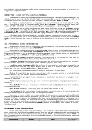informação, até mesmo as teclas que você pressiona enquanto digita uma carta no computador, ou o momento em
que grava sua voz pelo microfone.
BITS E BYTES – COMO O COMPUTADOR ENTENDE AS COISAS
Toda informação inserida no computador passa pelo Microprocessador e é jogada na memória RAM para ser
utilizada enquanto seu micro trabalha. Essa informação é armazenada não em sua forma legível (por nós), mas é
armazenada na forma de 0 (zero) e 1 (um). Essa linguagem é chamada linguagem binária ou digital.
Na verdade, se pudéssemos entrar no computador e ver seu funcionamento, não haveria letras A, nem B,
nem C, nem números, dentro do computador existe apenas ELETRICIDADE, e esta pode assumir apenas dois
estados: LIGADO e DESLIGADO (convencionou-se que 0 representa desligado e 1 representa ligado).
Cada caractere tem um código binário associado a ele. Vamos supor que a letra A seja 01000001, nenhum
outro caractere terá o mesmo código. Este código de caracteres é formado pela união de 8 “zeros” e “uns”. Cada 0 e
1 é chamado de BIT, e o conjunto de oito deles é chamado BYTE. Um BYTE consegue armazenar apenas um
CARACTERE (letras, números, símbolos, pontuação, espaço em branco e outros caracteres especiais).
A linguagem binária foi convencionada em um código criado por cientistas americanos e aceito em todo o
mundo, esse código mundial que diz que um determinado byte significa um determinado caractere é chamado Código
ASCII. O Código ASCII, por usar “palavras” de 8 bits, permite a existência de 256 caracteres em sua tabela (256 =
28
).
CPU E PERIFÉRICOS – DANDO NOMES AOS BOIS
Didaticamente, podemos definir os componentes físicos do computador como divididos em duas categorias: A
CPU (Unidade Central de Processamento) e os PERIFÉRICOS.
Muitos usuários erroneamente chamam o gabinete de CPU, mas o correto é dizer que a CPU está dentro do
gabinete, mais precisamente, DENTRO DO PROCESSADOR. A CPU é uma unidade de controle central de todos os
processos do computador, e está localizada dentro do microprocessador. Tudo o mais que não for CPU, é considerado
periférico (“o que está na PERIFERIA”, ao redor, ajudando a CPU a funcionar).
Periféricos de Entrada: São aqueles que fazem a informação entrar na CPU, ou seja, tem “mão única” do
usuário para a CPU. São eles: Teclado, Mouse, Câmera, Microfone, Scanner, etc.
Periféricos de Saída: São os dispositivos que permitem que a informação saia da CPU para o usuário.
Exemplos: Monitor, impressora, Caixas de Som, Plotter, Data Show (Projetor), entre outros.
Periféricos mistos (Entrada e Saída): São periféricos de “mão dupla”, ora a informação entra na CPU, ora
ela sai. Podemos citar: Disquete, Disco Rígido, Modem, Placa de Rede, e as Memórias (RAM e CACHE). Nestes
dispositivos, a CPU tem o direito de LER (entrada) e GRAVAR (saída).
Para explicar mais precisamente sobre alguns periféricos, acompanhe a listagem abaixo:
Modem: É um periférico que permite a conexão com outro computador através de uma Rede Dial-up
(conexão telefônica) para, por exemplo, permitir o acesso à Internet.
Scanner: Periférico que captura imagens e as coloca na tela, é assim que colocamos as fotos para serem
alteradas no computador.
Plotter: Impressora de grade porte, que serve para imprimir plantas baixas em projetos de engenharia e
arquitetura.
Placa de Rede: Permite que o computador se conecte a uma rede local (LAN) através de cabos específicos,
chamados cabos de rede.
Placa de Som: Permite que o computador emita som estéreo pelas caixinhas de som.
Placa de Vídeo: Realiza a comunicação entre processador e monitor, sem esse periférico, o computador não
conseguiria desenhar na tela do monitor, ou seja, não seria possível trabalhar.
Atualmente, os micros vendidos nas maiorias das lojas do país apresentam todos os periféricos básicos já
inseridos na Placa Mãe, são os chamados Micros com “Tudo ON BOARD”, ou seja: Placa de Som, Placa de Rede, Placa
de Vídeo, Fax/Modem vêm todos já dentro da placa mãe. Esses micros são fáceis de instalar e mais baratos, mas a
qualidade dos produtos colocados nas placas mãe deve ser bem escolhida pelos que fabricam e comercializam os
produtos. Além do mais, essas placas normalmente vêm de fábrica com poucos Slots (lacunas para encaixar outras
placas), o que limita muito as possibilidades de Upgrade (melhoria no computador, como aumento de recursos,
velocidade, etc...).
UNIDADES DE MEDIDA DO COMPUTADOR
Em um computador, existem vários componentes, e eles podem ter unidades de medida independentes de
outros componentes, é como se o computador fosse um BOLO, em que cada ingrediente tem sua quantidade correta
para fazê-lo funcionar. E, da mesma forma como num bolo, quanto MAIOR a quantidade de ingredientes, MAIOR é o
bolo e, conseqüentemente, MAIS CARO. Acompanhe na listagem abaixo os vários componentes e suas respectivas
unidades de medida:
Componente Unidade Mede Valor Padrão
 