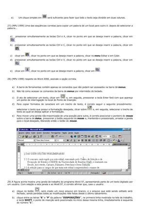 e) Um clique simples em será suficiente para fazer que todo o texto seja dividido em duas colunas.
27) (MPU 1999) Uma das seqüências corretas para copiar um palavra de um local para outro é: depois de selecionar a
palavra...
a) pressionar simultaneamente as teclas Ctrl e X, clicar no ponto em que se deseja inserir a palavra, clicar em
.
b) pressionar simultaneamente as teclas Ctrl e C, clicar no ponto em que se deseja inserir a palavra, clicar em
.
c) clicar em , clicar no ponto em que se deseja inserir a palavra, clicar no menu Editar e em Colar.
d) pressionar simultaneamente as teclas Ctrl e V, clicar no ponto em que se deseja inserir a palavra, clicar em
.
e) clicar em , clicar no ponto em que se deseja inserir a palavra, clicar em .
28) (MPU 1999) respeito do Word 2000, assinale a opção correta.
a) A barra de ferramentas contém apenas os comandos que não podem ser acessados na barra de menus.
b) Não há como acessar os comandos da barra de menus por intermédio do teclado.
c) O ato de selecionar um texto, clicar em e, em seguida, pressionar a tecla Enter fará com que apareça
um ponto de interrogação no local do Ponto de Inserção.
d) Para copiar formatos de caractere em um trecho de texto, é correto seguir o seguinte procedimento:
selecionar o texto que possui a formatação desejada; clicar sobre e, em seguida, selecionar o trecho de
texto ao qual se deseja aplicar a formatação.
e) Para mover uma janela não-maximizada de uma posição para outra, é correto posicionar o ponteiro do mouse
sobre a barra de status, pressionar o botão esquerdo do mouse e, mantendo-o pressionado, arrastar a janela
para o local desejado, liberando então o botão do mouse.
29) A figura acima mostra uma janela de trabalho do programa Word 97, apresentando parte de um texto digitado por
um usuário. Com relação a esta janela e ao Word 97, é correto afirmar que, caso o usuário
a) clique no botão , será criado um novo arquivo em branco, e o arquivo que está sendo editado será
fechado, sendo perdidas todas as modificações nele feitas desde o último salvamento.
b) clique entre as letras “S” e “P” da palavra “DISPOSIÇÕES”’, na primeira linha mostrada na tela de trabalho,
e tecle SHIFT, o ponto de inserção será posicionado no início dessa mesma linha, imediatamente à esquerda
do número “1”.
 