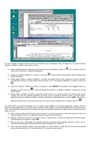 32) Com relação à situação descrita acima e considerando que a janela ativa seja a do Word 97, na qual está sendo
editado o relatório, conclui-se que caso o usuário.
a) clique imediatamente à direita do ponto final do primeiro parágrafo e clique em , será inserida uma linha
extra entre o primeiro e o segundo parágrafos.
b) selecione a palavra “Relatório”, no título, e clique em , todas as letras desta palavra serão alteradas para
letras maiúsculas.
c) deseje aplicar itálico à palavra “Relatório”, no título, ele poderá faze-lo com sucesso por meio do seguinte
procedimento: aplicar um duplo clique entre as letras “a” e “t” da palavra “Relatório”, no título, e clicar em
.
d) selecione a palavra “Relatório”,no título, e pressione a tecla DELETE, essa palavra será apagada. Caso, em
seguida,o usuário clique em , a ação de apagar será desfeita, e a palavra “Relatório” reaparecerá em seu
local original.
e) deseje copiar a tabela mostrada na planilha do Excel 97 para o texto do Word, ele poderá faze-lo com
sucesso por meio da seguinte seqüência de ações: trazer a janela do Excel 97 para o primeiro plano;
selecionar todas as células contidas na tabela; pressionar simultaneamente as teclas CTRL e V, trazer a
janela do Word 97 para o primeiro plano;clicar no local em que se deseja inserir a tabela; clicar em .
33) (TJPE 2001) No ambiente Windows 95, um usuário pode trabalhar com diversos programas, alternar entre as
janelas desses programas e, em muitos casos, transferir texto, dados ou elementos gráficos de um programa para
outro. Com relação ao Windows 95 e aos programas cujas janelas são mostradas na figura anterior, julgue os itens a
seguir (V ou F).
a) Caso a janela do Word 97 esteja em primeiro plano e o usuário clique sobre o nome do arquivo, na barra de
título da janela do Excel 97, a janela do Excel 97 irá para o primeiro plano.
b) Estando a janela do Word 97 em primeiro plano, a janela Excel 97 pode ser colocada em primeiro plano
pressionando-se unicamente a tecla TAB.
c) Além de permitir a elaboração de desenhos simples,o programa Paint também permite, a partir de um
procedimento adequado, que esses desenhos sejam copiados para o Word 97.
d) Caso a janela do Word 97 esteja em primeiro plano e o usuário clique no botão 1, próximo ao canto superior
direito da janela do Word 97, a janela do Excel 97 irá para o primeiro plano.
 