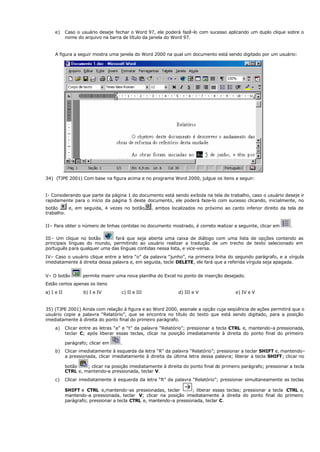 e) Caso o usuário deseje fechar o Word 97, ele poderá fazê-lo com sucesso aplicando um duplo clique sobre o
nome do arquivo na barra de título da janela do Word 97.
A figura a seguir mostra uma janela do Word 2000 na qual um documento está sendo digitado por um usuário:
34) (TJPE 2001) Com base na figura acima e no programa Word 2000, julgue os itens a seguir:
I- Considerando que parte da página 1 do documento está sendo exibida na tela de trabalho, caso o usuário deseje ir
rapidamente para o início da página 5 deste documento, ele poderá faze-lo com sucesso clicando, inicialmente, no
botão e, em seguida, 4 vezes no botão , ambos localizados no próximo ao canto inferior direito da tela de
trabalho.
II– Para obter o número de linhas contidas no documento mostrado, é correto realizar a seguinte, clicar em .
III– Um clique no botão fará que seja aberta uma caixa de diálogo com uma lista de opções contendo as
principais línguas do mundo, permitindo ao usuário realizar a tradução de um trecho de texto selecionado em
português para qualquer uma das línguas contidas nessa lista, e vice-versa.
IV– Caso o usuário clique entre a letra “o” da palavra “junho”, na primeira linha do segundo parágrafo, e a vírgula
imediatamente à direita dessa palavra e, em seguida, tecle DELETE, ele fará que a referida vírgula seja apagada.
V– O botão permite inserir uma nova planilha do Excel no ponto de inserção desejado.
Estão certos apenas os itens
a) I e II b) I e IV c) II e III d) III e V e) IV e V
35) (TJPE 2001) Ainda com relação à figura e ao Word 2000, assinale a opção cuja seqüência de ações permitirá que o
usuário copie a palavra “Relatório”, que se encontra no título do texto que está sendo digitado, para a posição
imediatamente à direita do ponto final do primeiro parágrafo.
a) Clicar entre as letras “a” e “t” da palavra “Relatório”; pressionar a tecla CTRL e, mantendo-a pressionada,
teclar C; após liberar essas teclas, clicar na posição imediatamente à direita do ponto final do primeiro
parágrafo; clicar em .
b) Clicar imediatamente à esquerda da letra “R” da palavra “Relatório”; pressionar a teclar SHIFT e, mantendo-
a pressionada, clicar imediatamente à direita da última letra dessa palavra; liberar a tecla SHIFT; clicar no
botão ; clicar na posição imediatamente à direita do ponto final do primeiro parágrafo; pressionar a tecla
CTRL e, mantendo-a pressionada, teclar V.
c) Clicar imediatamente á esquerda da letra “R” da palavra “Relatório”; pressionar simultaneamente as teclas
SHIFT e CTRL e,mantendo-as pressionadas, teclar
à ; liberar essas teclas; pressionar a tecla CTRL e,
mantendo-a pressionada, teclar V; clicar na posição imediatamente à direita do ponto final do primeiro
parágrafo; pressionar a tecla CTRL e, mantendo-a pressionada, teclar C.
 
