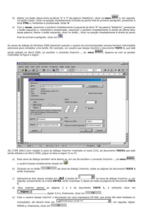 d) Aplicar um duplo clique entre as letras “a” e “t” da palavra “Relatório”; clicar no menu e, em seguida,
na opção Copiar; clicar na posição imediatamente à direita do ponto final do primeiro parágrafo; pressionar a
tecla CTRL e, mantendo-a pressionada, teclar V.
e) Com o mouse, posicionar o ponteiro imediatamente à esquerda da letra “R” da palavra “Relatório”; pressionar
o botão esquerdo e, mantendo-o pressionado, posicionar o ponteiro imediatamente à direita da última letra
dessa palavra; liberar o botão esquerdo; clicar no botão ; clicar na posição imediatamente à direita do ponto
final do primeiro parágrafo; clicar em .
As caixas de diálogo do Windows 2000 aparecem quando o usuário do microcomputador precisa fornecer informações
adicionais para completar uma tarefa. Por exemplo, um usuário que deseja imprimir o documento TESTE 1, que está
sendo editado no Word 2000, ao escolher o comando Imprimir..., do menu , deparou-se com as janelas
mostradas na figura a seguir:
36) (TJPE 2001) Com relação à caixa de diálogo Imprimir mostrada no texto CI-II, ao documento TESTE1 que está
sendo editado e ao Word 2000, julgue os itens a seguir (V ou F):
a) Essa caixa de diálogo também seria aberta se, em vez de escolher o comando Imprimir..., do menu ,
o usuário tivesse simplesmente clicado em .
b) Clicando-se no botão da caixa de diálogo Imprimir, todas as páginas do documento TESTE 1
serão impressas.
c) Aplicando-se dois cliques simples em , à direita de na caixa de diálogo Imprimir, e, em
seguida, pressionando-se a tecla ENTER, serão impressas 3 cópias de todas as páginas do documento TESTE
1.
d) Para imprimir apenas as páginas 2 e 4 do documento TESTE 1, é suficiente clicar em
, digitar 2;4 e, finalmente, clicar em .
e) Caso o usuário deseje imprimir o documento em uma impressora HP 840, que ainda não está instalada no
computador, ele deverá clicar em , em seguida, digitar
HP840 e, finalmente, clicar em .
 