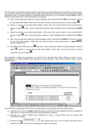 39) (TJPE 2001) Considerando ainda a edição no Word 2000, da correspondência oficial mostrada no texto acima e,
com o auxílio da barra de ferramentas do Word 2000 apresentada acima, assinale a opção cuja seqüência de ações
possibilitaria inserir o logotipo constante no cabeçalho desse documento, que é uma figura retirada do site do TJPE na
Internet e está gravado com o nome logo.bmp em um disquete.
a) Abrir o arquivo logo.bmp; selecionar a figura desejada; teclar simultaneamente CTRL e C; acessar o arquivo
em que está sendo editado o ofício; abrir uma caixa de texto no topo do documento; acionar a opção .
b) Acessar o arquivo em que está sendo editado o ofício; abrir uma caixa de texto no topo do documento;
acionar a opção ; abrir o arquivo logo.bmp; selecionar a figura desejada; teclar simultaneamente SHIFT
e V.
c) Acessar o arquivo em que está sendo editado o ofício; abrir uma caixa de texto no topo do documento;
acionar a opção ; abrir o arquivo logo.bmp; selecionar a figura desejada; teclar simultaneamente CTRL e
F.
d) Abrir o arquivo logo.bmp; selecionar a figura desejada; teclar simultaneamente SHIFT e C; acessar o arquivo
em que está sendo editado o ofício; abrir uma caixa de texto no topo do documento; no menu ,
acionar a opção Copiar.
e) Na janela do Word 2000, clicar em para abrir o arquivo logo.bmp; selecionar a figura desejada; acionar a
opção ; acessar o arquivo em que está sendo editado o ofício; abrir uma caixa de texto no topo do
documento; acionar a opção .
Para responder a edição de documentos, um tribunal tem o Micrsoft Office 2000 instalado em todos os seus
computadores. Um auxiliar judiciário está digitando um texto utilizando o Word 2000, conforme ilustra a tela de
trabalho abaixo.
40) (TJPE 2001) Considerando o texto acima e os programas nele mencionados, assinale a opção correta.
a) Supondo que o cursor do mouse esteja posicionado na primeira linha do fragmento de texto mostrado na
figura acima, é correto afirmar que essa linha está alinhada à esquerda.
b) Sabendo que a palavra “CARGO” está selecionada no texto, é correto afirmar que essa palavra está
formatada em negrito.
c) O fato de a opção estar ativada indica que, ao se introduzir uma lista de itens,
clicando-se em , os itens serão numerados em algarismos romanos.
 