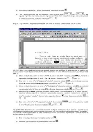d) Para centralizar a palavra “CARGO” isoladamente, é suficiente clicar em .
e) Caso o auxiliar judiciário que está digitando o texto mude a opção para e, em
seguida, imprima o documento, este será impresso com fonte 9 em vez da fonte 12 que está sendo utilizada
na edição do documento, conforme indicado em .
A figura a seguir mostra uma janela do Word 2000 com parte de um texto que foi digitado por um usuário:
41) (TJPE 2001) Com relação ao texto acima, assinale a opção cuja seqüência de ações permite ao usuário, com
sucesso; aplicar negrito à palavra “estudos” e alterar o tamanho da fonte utilizada nessa palavra, que é igual a 12,
para 10.
a) Aplicar um duplo clique entre as letras “u” e “d” da palavra “estudos”; pressionar a tecla CTRL e, mantendo-a
pressionada, teclar N; liberar as teclas CTRL e N; alterar o número 12, em para 10.
b) Clicar entre as letras “u” e “d” da palavra “estudos”; pressionar a tecla SHIFT e, mantendo-a pressionada,
acionar N; liberar as teclas SHIFT e N; alterar o número 12, em ; para 10.
c) Aplicar um duplo clique entre as letras “u” e “d”, da palavra “estudos”; pressionar a tecla CTRL e, mantendo-
a pressionada, teclar N; liberar as teclas CTRL e N; clicar duas vezes no botão , em .
d) Mediante o uso do mouse, posicionar o ponteiro imediatamente á esquerda da letra “e” da palavra “estudos”;
pressionar o botão esquerdo e, mantendo-o pressionado, posicionar o ponteiro imediatamente à direita da
letra “s” da palavra “estudos”; liberar o botão esquerdo; clicar em ; clicar duas vezes no botão , em
.
e) Clicar entre as letras “u” e “d” da palavra “estudos”; clicar no menu e, em Fonte, selecionar o estilo
da fonte “Negrito”; clicar duas vezes no botão , em .
42) (TJPE 2001) Sabendo que o documento mostrado na figura acima possui duas páginas e supondo que o
computador que o usuário está utilizando esteja conectado a uma impressora corretamente instalada e pronta para o
uso, assinale a opção cuja seqüência de ações permitiria ao usuário, com sucesso, imprimir todo o conteúdo apenas da
primeira página do documento.
a) Clicar em qualquer local da primeira página; clicar em .
b) Selecionar todo o conteúdo da primeira página; clicar em .
 