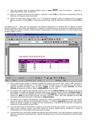 c) Clicar em qualquer lugar da primeira página; clicar no menu ; clicar em Imprimir...; selecionar a
opção Página atual; clicar no botão OK.
d) Clicar em qualquer local da primeira página; pressionar a tecla CTRL e, mantendo-a pressionada, teclar P,
liberando, em seguida, essas duas teclas.
e) Aplicar um triplo clique entre as letras “s” e “t” da palavra “estudos”; clicar em qualquer local da primeira
página; pressionar a tecla CTRL e, mantendo-a pressionada, teclar P, liberando em seguida as teclas CTRL e
P.
43) (Agente da PF – 2002) Em um computador cujo Sistema Operacional é o Windows 98, um agente da Polícia
Federal, utilizando o Word 2000, está digitando um relatório com análises acerca do número de invasões de sistemas
de informação por hackers e crackers, conforme ilustra a figura abaixo. Com base nesta figura e no Word 2000, julgue
os itens a seguir (V ou F):
a) Caso o agente queira calcular o total das invasões por hackers nos anos de 1997, 1998 e 1999, colocando o
resultado na célula indicada por “X” na tabela do Word mostrada acima, será suficiente que ele realize a
seguinte seqüência de ações: Clicar no menu Tabela, e, nele, escolher a opção Fórmula; No campo
Fórmula da janela que se abrirá, digitar =SUM(ABOVE); Clicar em OK.
b) No relatório que o agente está editando, sabendo que o termo Polícia Federal será dgitado várias vezes,
para facilitar o trabalho de digitação freqüente deste termo, pode-se utilizar p recurso de Autocorreção do
Word 2000, que pode ser acessado por meio do menu Ferramentas. Devidamente configurado, é possível
associar um Alias ao termo Polícia Fe deral, tal como o termo PF. Assim, após cada digitação do termo PF,
esse termo será automaticamente substituído por Polícia Federal.
c) No relatório que o agente está digitando, supondo que muitas informações utilizadas tenham sido obtidas
através de sites da Internet, seria interessante introduzir, no relatório, hyperlinks para esses sites. Porém,
apesar da grande evolução em relação aos seus antecessores, o Windows 98 não permite a inserção de
hyperlinks nos documentos do Word 2000.
d) Uma das deficiências do Word 2000 é a ausência de recursos de senha para se abrir um documento do Word.
Dessa forma, qualquer usuário que tenha acesso ao arquivo poderá abri-lo, modificá-lo e salvar as
modificações sem a autorização do prévia do autor principal.
e) Considerando que o documento editado pelo agente seja muito grande, e que seja necessário visualizar duas
partes do documento simultaneamente, o agente não poderá usar os recursos de divisão de janela fornecidos
pelo Word.
 