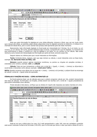 Note que cada informação foi digitada em uma célula diferente, inclusive o título, que, por ser muito maior
que a largura da célula, se estendeu pelas células adjacentes (mas foi digitado somente na célula A1). A Célula C11 é
chamada de Célula Ativa, pois o cursor (borda mais grossa) está apontando para ela neste momento.
Basicamente, toda informação digitada no Excel pode ser interpretada de 3 formas: Ou é um texto, ou um
número, ou um cálculo. Em suma, quando digitamos algo no Excel, o programa lê o que foi digitado, no momento em
que confirmamos a célula, e verifica se o que foi digitado é um texto, ou um número ou um cálculo. Não existe
nenhuma outra maneira de interpretação da informação por parte do Excel, somente essas três.
Seguem abaixo os critérios para que o excel interprete as informações:
Texto: Contendo letras, espaços, sem que seja número ou cálculo, o excel interpreta como se fosse texto,
exemplo: Av. Bernardo Vieira de Melo, 123
Número: quando possuir apenas caracteres numéricos, ou pontos ou vírgulas em posições corretas, é
entendido como número, exemplo: 123 ou 1.300,00
Cálculo: Toda vez que começamos a célula com o sinal de = (igual), + (mais), – (menos) ou @(arroba) o
excel tende a interpretar como cálculo, exemplo: =A10+(A11*10%)
NOTA: Quando iniciamos uma célula com os sinais de + (mais), – (menos) e @ (arroba), o próprio Excel se encarrega
de colocar o sinal de = (igual) antes da expressão.
FÓRMULAS E FUNÇÕES NO EXCEL – COMO AUTOMATIZÁ-LO
No Excel podemos fazer uso de cálculos para que o próprio programe calcule por nós, existem basicamente
dois tipos de cálculos: As fórmulas e as funções, ambas devem ser escritas com o sinal de = (igual) precedendo-as
para serem entendidas como cálculos.
Preste atenção à tela abaixo, verifique que as células em negrito são respostas aos dados inseridos em cima:
Pode-se ver que a célula ativa (no caso, E11) está apresentando o valor 160, mas seu verdadeiro conteúdo
está sendo mostrado na Barra de Fórmulas (=E4+E5), que é a fórmula que Soma o valor que está a célula E4 com o
 