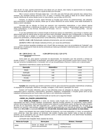 valor da E5. Ou seja, quando preenchemos uma célula com um cálculo, este implica no aparecimento do resultado,
mas a fórmula ainda pode ser vista com a ajuda da Barra de Fórmulas.
Não é comum construir fórmulas deste tipo: =12+140, pois esta fórmula está somando dois valores fixos,
portanto, seu resultado sempre será fixo (152, no caso). A maneira mais usada (e ideal) de se utilizar cálculos é
usando referências de outras células (como no caso anterior, que se falou em E4 e E5).
Portanto, os cálculos no Excel, sejam fórmulas ou funções (que iremos ver posteriormente), são utilizados
para automatizar a planilha de cálculos, desde que se utilize referência de outras células, onde estão localizados os
dados a serem calculados.
Fórmulas são os cálculos no Excel que parecem com expressões matemáticas, e que utilizam apenas
operadores matemáticos e referências de células ou valores. Em suma, quando o cálculo possuir apenas números e
sinais matemáticos, é uma fórmula. Exemplos de fórmulas: =E1+12 =C1*C2 =A1*(3-B1)/(2-F40) =A1+A2
=J17*2%-E1*3%
O uso dos parênteses tem a mesma função no Excel que possui na matemática, que é forçar a resolver uma
determinada parte do cálculo antes de outra que teria maior prioridade. Sabemos que a multiplicação e a divisão têm
maior prioridade que a adição e a subtração, e que, numa expressão, elas seriam resolvidas primeiro. Mas se
possuirmos parênteses, a história pode tomar rumos diferentes, verifique os exemplos abaixo:
2+4*2 = 2+8 = 10 (Multiplicação realizada primeiramente, pois tem prioridade)
(2+4)*2 = 6*2 = 12 (Adição realizada primeiro, por causa dos parênteses)
Como escrever equações complexas com o Excel? Não se preocupe, isso é só um problema de “tradução”, que
seria apenas a mudança do modo de escrita conhecido por todos que entendem matemática para o modo que o excel
entende, veja abaixo:
18 – [20 X (3+1) – 2] =(18-(20*(3+1)-2)) / ((2-1)*7)
(2-1) X 7
Como pode ver, para separar numerador de denominador, foi necessário usar não somente o símbolo de
divisão (a barra / ), mas também os parênteses para definir bem quem seria dividido e quem seria o divisor. Foi por
isso que cercamos completamente o numerador com um par de parênteses e fizemos o mesmo com o denominador.
Operadores matemáticos usados nas fórmulas:
Operação Matemática Excel
Adição A+B =A+B
Subtração A-B =A-B
Multiplicação AxB =A*B
Divisão A:B =A/B
Potenciação AB
=A^B
Funções são comandos que existem somente no Excel, para executarmos equações matemáticas complexas,
ou equações de comparação, referência, condição, contagem, e até mesmo, operações com texto.
Existem 227 funções diferentes, para as mais diferentes áreas de utilização de cálculos, como engenharia,
matemática geral e financeira, trigonometria, geometria, estatística, contabilidade, e funções gerais como as que
trabalham exclusivamente com hora e data, com texto e com referências condicionais.
Basicamente qualquer função do Excel pode ser escrita com a seguinte Sintaxe:
=NOME_DA_FUNÇÃO (ARGUMENTOS)
Onde NOME_DA_FUNÇÃO é o nome da mesma (cada função tem o seu) e os ARGUMENTOS são
informações que fazer a função trabalhar corretamente. Algumas funções solicitam um argumento, outras podem
solicitar vários argumentos, outras funções simplesmente requerem os parênteses vazios. Se alguma função necessita
de mais de um argumento, eles vêm separados por ; (ponto e vírgula) dentro dos parênteses. Se, no lugar do ;,
aparecer um sinal de : (dois pontos), significa que estamos apontando para um intervalo de células (ou seja, C4;C20
é lido como C4 e C20 e a expressão C4:C20 é lido C4 até C20, incluindo tudo o que estiver no meio delas).
Abaixo uma listagem das mais usadas funções do programa, com suas explicações e, é claro, os exemplos de
como utilizá-las. Cabe aqui apenas um lembrete, não existem funções para realizar todos os tipos de cálculos,
portanto, se for necessário criar um cálculo específico (como a média ponderada de uma determinada faculdade),
deve-se utilizar fórmulas, não funções.
LISTAGEM DAS FUNÇÕES MAIS USADAS NO EXCEL
Nome da Função Serve para Sintaxe / Exemplo
SOMA
Somar as células que forem citadas
dentro dos parênteses
=SOMA(Células)
=SOMA(A4:A10)
 