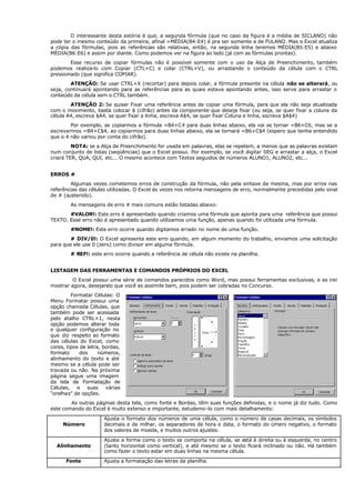 O interessante desta estória é que, a segunda fórmula (que no caso da figura é a média de SICLANO) não
pode ter o mesmo conteúdo da primeira, afinal =MÉDIA(B4:E4) é pra ser somente a de FULANO. Mas o Excel atualiza
a cópia das fórmulas, pois as referências são relativas, então, na segunda linha teremos MÉDIA(B5:E5) e abaixo
MÉDIA(B6:E6) e assim por diante. Como podemos ver na figura ao lado (já com as fórmulas prontas).
Esse recurso de copiar fórmulas não é possível somente com o uso da Alça de Preenchimento, também
podemos realiza-lo com Copiar (CTL+C) e colar (CTRL+V), ou arrastando o conteúdo da célula com o CTRL
pressionado (que significa COPIAR).
ATENÇÃO: Se usar CTRL+X (recortar) para depois colar, a fórmula presente na célula não se alterará, ou
seja, continuará apontando para as referências para as quais estava apontando antes, isso serve para arrastar o
conteúdo da célula sem o CTRL também.
ATENÇÃO 2: Se quiser Fixar uma referência antes de copiar uma fórmula, para que ela não seja atualizada
com o movimento, basta colocar $ (cifrão) antes da componente que deseja fixar (ou seja, se quer fixar a coluna da
célula A4, escreva $A4, se quer fixar a linha, escreva A$4, se quer fixar Coluna e linha, escreva $A$4)
Por exemplo, se copiarmos a fórmula =B4+C4 para duas linhas abaixo, ela vai se tornar =B6+C6, mas se a
escrevermos =B4+C$4, ao copiarmos para duas linhas abaixo, ela se tornará =B6+C$4 (espero que tenha entendido
que o 4 não variou por conta do cifrão).
NOTA: se a Alça de Preenchimento for usada em palavras, elas se repetem, a menos que as palavras existam
num conjunto de listas (seqüências) que o Excel possui. Por exemplo, se você digitar SEG e arrastar a alça, o Excel
criará TER, QUA, QUI, etc... O mesmo acontece com Textos seguidos de números ALUNO1, ALUNO2, etc...
ERROS #
Algumas vezes cometemos erros de construção da fórmula, não pela sintaxe da mesma, mas por erros nas
referências das células utilizadas. O Excel às vezes nos retorna mensagens de erro, normalmente precedidas pelo sinal
de # (sustenido).
As mensagens de erro # mais comuns estão listadas abaixo:
#VALOR!: Este erro é apresentado quando criamos uma fórmula que aponta para uma referência que possui
TEXTO. Esse erro não é apresentado quando utilizamos uma função, apenas quando foi utilizada uma fórmula.
#NOME!: Este erro ocorre quando digitamos errado no nome de uma função.
# DIV/0!: O Excel apresenta este erro quando, em algum momento do trabalho, enviamos uma solicitação
para que ele use 0 (zero) como divisor em alguma fórmula.
# REF!: este erro ocorre quando a referência de célula não existe na planilha.
LISTAGEM DAS FERRAMENTAS E COMANDOS PRÓPRIOS DO EXCEL
O Excel possui uma série de comandos parecidos como Word, mas possui ferramentas exclusivas, e as irei
mostrar agora, desejando que você as assimile bem, pois podem ser cobradas no Concurso.
Formatar Células: O
Menu Formatar possui uma
opção chamada Células, que
também pode ser acessada
pelo atalho CTRL+1, nesta
opção podemos alterar toda
e qualquer configuração no
que diz respeito ao formato
das células do Excel, como
cores, tipos de letra, bordas,
formato dos números,
alinhamento do texto e até
mesmo se a célula pode ser
travada ou não. Na próxima
página segue uma imagem
da tela de Formatação de
Células, e suas várias
“orelhas” de opções.
As outras páginas desta tela, como fonte e Bordas, têm suas funções definidas, e o nome já diz tudo. Como
este comando do Excel é muito extenso e importante, estudemo-lo com mais detalhamento:
Número
Ajusta o formato dos números de uma célula, como o número de casas decimais, os símbolos
decimais e de milhar, os separadores de hora e data, o formato do úmero negativo, o formato
dos valores de moeda, e muitos outros ajustes.
Alinhamento
Ajusta a forma como o texto se comporta na célula, se está à direita ou à esquerda, no centro
(tanto horizontal como vertical), e até mesmo se o texto ficará inclinado ou não. Há também
como fazer o texto estar em duas linhas na mesma célula.
Fonte Ajusta a formatação das letras da planilha.
 