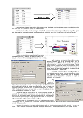 De uma lista completa, que mostra tudo, pode-se tirar apenas as informações que se quer, utilizando um auto
filtro com este, no qual solicito apenas os dados de João.
Construir um gráfico é uma operação muito fácil, basta escolher os dados que farão parte do gráfico (para
isso, selecionamos as células) e então solicitar a ajuda do assistente de gráfico (ferramenta vista anteriormente).
Gráfico construído com o auxílio da ferramenta
Assistente de Gráfico. Bastou escolher os dados (no
caso, os nomes e valores da eleição) e mandar criar o gráfico.
Após visualizar como a planilha será impressa,
pode-se constatar que ela se encontra pronta para a
impressão ou que faltam alguns ajustes, no segundo
caso, utilizamos a Caixa de Diálogo Configurar Página
(Menu Arquivo / Configurar Página) ou clicando no botão
Configurar..., localizado na barra de Ferramentas da
janela acima. Ao selecionar a opção de configuração da
página, chegaremos à tela ao lado.
Nesta tela podemos alterar as configurações de
orientação da página, ajustar o percentual da impressão
(por exemplo, pode-se imprimir em 50% do tamanho
original). É possível escolher o tamanho do papel, a
qualidade de impressão.
Ain
da é
possível
configurar o
Cabeçalho e rodapé do documento a ser impresso (no Word fazíamos isso
dentro da própria área de edição do documento, mas no Excel, só
podemos configurar esses recursos na tela de configuração da página).
DICA: O cabeçalho e rodapé do Excel NÃO permitem alteração de cor da
fonte, sempre serão impressos em preto.
Ainda na tela de configuração de página pode-se escolher a
qualidade do documento impresso (se vai ser apenas rascunho ou
definitivo) se as linhas de grade serão impressas ou se os cabeçalhos de
linha e coluna sairão no papel. Ainda é possível ajustar as margens da
página e a posição da planilha em relação à página.
Quando todas as configurações estiverem realizadas, permitindo
a impressão, deve-se proceder com o comando Imprimir, no menu Arquivo. A execução deste comando apresenta a
caixa de diálogo ao lado:
Bastante parecida com a caixa de diálogo apresentada no Word, é possível através dela escolher o número de
cópias e qual o intervalo das páginas que serão impressas, bem como a impressora de destino entre outras opções.
AUTO FILTRO
 