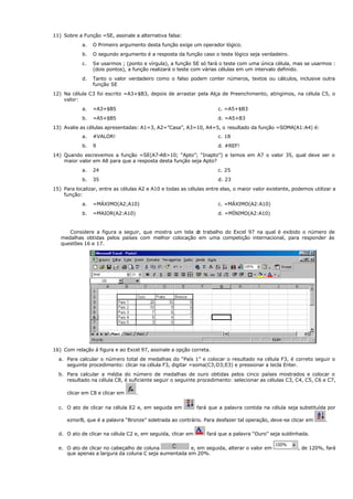11) Sobre a Função =SE, assinale a alternativa falsa:
a. O Primeiro argumento desta função exige um operador lógico.
b. O segundo argumento é a resposta da função caso o teste lógico seja verdadeiro.
c. Se usarmos ; (ponto e vírgula), a função SE só fará o teste com uma única célula, mas se usarmos :
(dois pontos), a função realizará o teste com várias células em um intervalo definido.
d. Tanto o valor verdadeiro como o falso podem conter números, textos ou cálculos, inclusive outra
função SE
12) Na célula C3 foi escrito =A3+$B3, depois de arrastar pela Alça de Preenchimento, atingimos, na célula C5, o
valor:
a. =A3+$B5 c. =A5+$B3
b. =A5+$B5 d. =A5+B3
13) Avalie as células apresentadas: A1=3, A2=”Casa”, A3=10, A4=5, o resultado da função =SOMA(A1:A4) é:
a. #VALOR! c. 18
b. 9 d. #REF!
14) Quando escrevemos a função =SE(A7-A8>10; “Apto”; “Inapto”) e temos em A7 o valor 35, qual deve ser o
maior valor em A8 para que a resposta desta função seja Apto?
a. 24 c. 25
b. 35 d. 23
15) Para localizar, entre as células A2 e A10 e todas as células entre elas, o maior valor existente, podemos utilizar a
função:
a. =MÁXIMO(A2;A10) c. =MÁXIMO(A2:A10)
b. =MAIOR(A2:A10) d. =MÍNIMO(A2:A10)
Considere a figura a seguir, que mostra um tela d
e trabalho do Excel 97 na qual é exibido o número de
medalhas obtidas pelos países com melhor colocação em uma competição internacional, para responder às
questões 16 e 17.
16) Com relação á figura e ao Excel 97, assinale a opção correta.
a. Para calcular o número total de medalhas do “País 1” e colocar o resultado na célula F3, é correto seguir o
seguinte procedimento: clicar na célula F3, digitar =soma(C3;D3;E3) e pressionar a tecla Enter.
b. Para calcular a média do número de medalhas de ouro obtidas pelos cinco países mostrados e colocar o
resultado na célula C8, é suficiente seguir o seguinte procedimento: selecionar as células C3, C4, C5, C6 e C7,
clicar em C8 e clicar em .
c. O ato de clicar na célula E2 e, em seguida em fará que a palavra contida na célula seja substituída por
eznorB, que é a palavra “Bronze” soletrada ao contrário. Para desfazer tal operação, deve-se clicar em .
d. O ato de clicar na célula C2 e, em seguida, clicar em fará que a palavra “Ouro” seja sublinhada.
e. O ato de clicar no cabeçalho de coluna e, em seguida, alterar o valor em , de 120%, fará
que apenas a largura da coluna C seja aumentada em 20%.
 