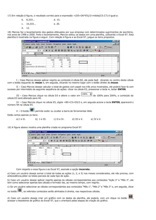 17) Em relação à figura, o resultado correto para a expressão =(D5+D6*E5)/2+média(C5:C7) é igual a:
b. 8,333... d. 15.
c. 10,333... e. 20.
d. 12.
18) Marcos fez o levantamento dos gastos efetuados por sua empresa com determinados suprimentos de escritório,
nos anos de 1998 a 2000. Feito o levantamento, Marcos editou os dados em uma planilha, utilizando o Excel 97. Esta
planilha é mostrada na figura a seguir. Com relação à figura e ao Excel 97, julgue os itens propostos.
I – Caso Marcos deseje aplicar negrito ao conteúdo d célula B2, ele pode fazê clicando no centro desta célula
com o botão esquerdo do mouse e, em seguida, clicando no mesmo lugar com o botão direito do mouse.
II – Caso Marcos deseje calcular o total de gastos com papel nos três anos mostrados, ele poderá faze-lo com
sucesso por intermédio da seguinte seqüência de ações: clicar na célula E3, pressionar a tecla +, teclar ENTER.
III – Caso Marcos clique na célula D3 e altere o valor em de 100% para 200%, o conteúdo da
célula D3 será alterado para 40.
IV – Caso Marcos clique na célula E5, digite =B5+C5+D5/2 e, em seguida acione a tecla ENTER, aparecerá o
número 94 na célula E5.
V – O botão permite exibir ou ocultar a barra de ferramentas Web.
Estão certos apenas os itens
a) I e II. b) I e III. c) II e IV. d) III e V. e) IV e V.
19) A figura abaixo mostra uma planilha criada no programa Excel 97.
Com respeito a essa figura e ao Excel 97, assinale a opção incorreta.
a) Caso um usuário deseje somar o total de todas as ações (1, 2, e 3) nos meses considerados, ele não precisa, com
antecedência,obter os totais parciais de cada tipo de ação.
b) Caso um usuário deseje aplicar negrito apenas às células correspondentes aos conteúdos “Ação 3” e “Mês 3”, ele
tem como selecionar apenas tais células e formatá -las, ao mesmo tempo, com negrito.
c) Se um usuário selecionar as células correspondentes aos conteúdos “Mês 1”, “Mês 2” e “Mês 3” e, em seguida, clicar
no botão , os referidos conteúdos serão alinhados à direita, nas respectivas células.
d) Caso um usuário deseje criar um gráfico com os dados da planilha, ele poderá, com um clique no botão ,
acessar o Assistente de gráfico do Excel 97, que o orientará pelas etapas de criação do gráfico.
 
