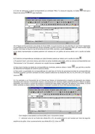 e) O ato de selecionar a célula correspondente ao conteúdo “Mês 1” e clicar,em seguida, no botão fará que a
largura da coluna seja duplicada.
20) A figura acima apresenta uma janela do Excel 2000, na qual encontra-se uma planilha em que foram registrados
os quantitativos das correspondências oficiais recebidas, durante o primeiro semestre de 2000, por determinado órgão
público. Com base na figura e nas ferramentas do Excel 2000, assinale a opção incorreta.
a) Os dados representados na tabela poderiam ser exibidos em um gráfico de barras obtido com o auxílio do botão
.
b) O total de correspondências recebidas em cada trimestre poderá ser obtido com o auxílio do botão .
c) É possível inserir uma nova coluna, para listar as cartas recebidas pelo órgão, entre as colunas correspondentes aos
“Memorandos” e às “Circulares”, utilizando-se a opção Colunas do menu .
d) Para inserir bordas na tabela de correspondências mostrada, pode-se utilizar o botão , que permite a escolha
de diferentes formatações de contorno para as células.
e) Para exibir a quantidade de correspondências de cada tipo em forma de percentual do total de correspondências
recebidas durante o primeiro semestre de 2001, bastaria selecionar as células B4, B5, C4, C5, D4 e D5 e, em seguida,
clicar em .
21) Foi solicitado a um funcionário de um tribunal que fizesse um levantamento a respeito da população das cidades
atendidas pelo tribunal. O funcionário realizou uma pesquisa em diversos órgãos governamentais e obteve os dados
solicitados, que incluem o número de homens e mulheres de cada cidade. Feito isso, ele elaborou uma tabela, no Excel
2000, contendo os dados obtidos. Essa tabela é mostrada na janela do Excel 2000 apresentada abaixo.
Com relação a essa tabela e ao Excel 2000, caso o funcionário deseje
I – adicionar uma cor ao fundo das células B2 e C2, ele poderá faze-lo com sucesso por meio da seguinte
seqüência de ações: clicar sucessivamente nas células B2 e C2; clicar em .
 