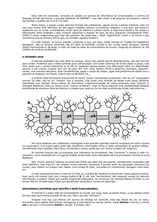 Essa rede foi crescendo, tomando de assalto as centrais de informática de Universidades e Centros de
Pesquisa do País até formar o que eles batizaram de ARPANET, uma rede militar e de pesquisa que atingia a maioria
das Escolas e quartéis da terra do Tio Sam.
Nesta época, o acesso a essa rede era limitado aos professores, alguns alunos e líderes militares, cada um
com seus limites bem definidos. Só que alguns rebeldes (alunos, funcionários, soldados, o que quer que fossem),
acabaram por se tornar conhecedores muito bons do sistema e sabiam burlar a segurança digital e ter acesso a
informações antes proibidas a eles, inclusive passariam a acessar de casa, de seus pequenos computadores TK85,
CP200 e outras maquininhas que hoje não parecem tão poderosas... Esses “espertinhos” viriam a se tornar o que
chamamos hoje de Hackers (termo que, na verdade, significa fuçador).
E a rede cresceu, se tornou popular, comercial (o que, por Deus, tendo nascido na “Capital do Capitalismo
Selvagem”, não se tornaria comercial, não é?) além de divertida, variada e, por muitas vezes, perigosa. Internet
(Rede Internacional) é, de longe, a maior de todas as redes de computadores do mundo, chegando ao patamar de 300
milhões de usuários atualmente.
A INTERNET HOJE
A Internet apresenta-nos uma série de serviços, como uma grande loja de departamentos, que tem de tudo
para vender. Podemos usar a Rede somente para comunicação, com nosso endereço de E-mail (daqui a pouco, será
mais usado que o correio tradicional, se já não é), podemos apenas buscar uma informação sobre um determinado
assunto e até mesmo comprar sem sair de casa. Ah! Tem mais: Assistir filmes e desenhos animados, paquerar,
vender, tirar extratos bancários, fazer transferências, pagar o cartão de crédito, jogar uma partidinha de xadrez com o
sobrinho do Kasparov na Rússia, marcar hora no dentista, etc...
A Internet está fisicamente estruturada de forma “quase” centralizada. Explicando: não há um “computador
central” na rede, não há um “cérebro” que a controle, mas existe uma conexão de banda muito larga (altíssima
velocidade) que interliga vários centros de informática e telecomunicações de várias empresas, esta “rodovia” é
chamada Backbone (mais ou menos como “Coluna vertebral”). Veja na figura seguinte uma representação bastante
simplificada da estrutura física da Internet, e imagine que cada um de nós está na ponta das linhas mais externas...
Em cinza podemos ver o Backbone, interligação entre grandes (grandes mesmo) empresas em todo o mundo
(os quadrados), e os meios pelos quais elas transferem informações entre si (pela necessidade de grande tráfego,
normalmente usam satélites, fibra ótica, microondas e outras coisas que nem temos coragem de imaginar).
As bolinhas brancas são as empresas que chamamos de provedores, elas “compram” o acesso à rede e o
revendem, como cambistas em um jogo de futebol, ainda existe certa velocidade entre os provedores menores e os do
Backbone.
Nós, meros usuários, estamos na ponta das linhas que saem dos provedores, normalmente conectados pela
linha telefônica. Mas hoje em dia existem novos sistemas, acessíveis a grande parte da população internauta do
mundo, para realizar um acesso mais rápido, como ondas de rádio, sub-redes em condomínios, discagem mais veloz,
etc.
O mais interessante sobre a internet é o fato de o usuário A, residente no Brasil (em nosso esquema acima),
fazer parte da mesma rede que o amigo nipônico B. E, por isso, teoricamente, eles possuem acesso às mesmas
informações, e podem, desde que usando programas adequados, se comunicar via correspondência (E-mail) ou em
tempo real em um bate-papo (Chat) que literalmente atravessa o mundo em segundos.
SERVIDORES (SISTEMAS QUE MANTÊM A REDE FUNCIONANDO)
A Internet é a maior rede de computadores do mundo (por sinal, todos já sabem disso), e nos oferece vários
serviços para que tiremos proveito de seu uso. Mas o que são “serviços”?
Imagine uma loja que oferece um serviço de entrega em domicílio. Esta loja dispõe de um, ou mais,
funcionário para realizar este serviço, entregando a mercadoria na casa do cliente. A loja oferece o serviço, o cliente
usa o serviço e o funcionário realiza o serviço. É simples, não?
A
.br .pt .uk .jp
B
 