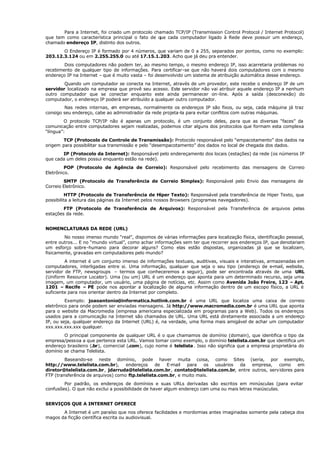 Para a Internet, foi criado um protocolo chamado TCP/IP (Transmission Control Protocol / Internet Protocol)
que tem como característica principal o fato de que cada computador ligado à Rede deve possuir um endereço,
chamado endereço IP, distinto dos outros.
O Endereço IP é formado por 4 números, que variam de 0 a 255, separados por pontos, como no exemplo:
203.12.3.124 ou em 2.255.255.0 ou até 17.15.1.203. Acho que já deu pra entender.
Dois computadores não podem ter, ao mesmo tempo, o mesmo endereço IP, isso acarretaria problemas no
recebimento de qualquer tipo de informações. Para certificar-se que não haverá dois computadores com o mesmo
endereço IP na Internet – que é muito vasta – foi desenvolvido um sistema de atribuição automática desse endereço.
Quando um computador se conecta na Internet, através de um provedor, este recebe o endereço IP de um
servidor localizado na empresa que provê seu acesso. Este servidor não vai atribuir aquele endereço IP a nenhum
outro computador que se conectar enquanto este ainda permanecer on-line. Após a saída (desconexão) do
computador, o endereço IP poderá ser atribuído a qualquer outro computador.
Nas redes internas, e
m empresas, normalmente os endereços IP são fixos, ou seja, cada máquina já traz
consigo seu endereço, cabe ao administrador da rede projeta-la para evitar conflitos com outras máquinas.
O protocolo TCP/IP não é apenas um protocolo, é um conjunto deles, para que as diversas “faces” da
comunicação entre computadores sejam realizadas, podemos citar alguns dos protocolos que formam esta complexa
“língua”:
TCP (Protocolo de Controle de Transmissão): Protocolo responsável pelo “empacotamento” dos dados na
origem para possibilitar sua transmissão e pelo “desempacotamento” dos dados no local de chegada dos dados.
IP (Protocolo da Internet): Responsável pelo endereçamento dos locais (estações) da rede (os números IP
que cada um deles possui enquanto estão na rede).
POP (Protocolo de Agência de Correio): Responsável pelo recebimento das mensagens de Correio
Eletrônico.
SMTP (Protocolo de Transferência de Correio Simples): Responsável pelo Envio das mensagens de
Correio Eletrônico.
HTTP (Protocolo de Transferência de Hiper Texto): Responsável pela transferência de Hiper Texto, que
possibilita a leitura das páginas da Internet pelos nossos Browsers (programas navegadores).
FTP (Protocolo de Transferência de Arquivos): Responsável pela Transferência de arquivos pelas
estações da rede.
NOMENCLATURAS DA REDE (URL)
No nosso imenso mundo “real”, dispomos de várias informações para localização física, identificação pessoal,
entre outros... E no “mundo virtual”, como achar informações sem ter que recorrer aos endereços IP, que denotariam
um esforço sobre-humano para decorar alguns? Como elas estão dispostas, organizadas já que se localizam,
fisicamente, gravadas em computadores pelo mundo?
A internet é um conjunto imenso de informações textuais, auditivas, visuais e interativas, armazenadas em
computadores, interligadas entre si. Uma informação, qualquer que seja o seu tipo (endereço de e-mail, website,
servidor de FTP, newsgroups – termos que conheceremos a seguir), pode ser encontrada através de uma URL
(Uniform Resource Locator). Uma (ou um) URL é um endereço que aponta para um determinado recurso, seja uma
imagem, um computador, um usuário, uma página de notícias, etc. Assim como Avenida João Freire, 123 – Apt.
1201 – Recife – PE pode nos apontar a localização de alguma informação dentro de um escopo físico, a URL é
suficiente para nos orientar dentro da Internet por completo.
Exemplo: joaoantonio@informatica.hotlink.com.br é uma URL que localiza uma caixa de correio
eletrônico para onde podem ser enviadas mensagens. Já http://www.macromedia.com.br é uma URL que aponta
para o website da Macromedia (empresa americana especializada em programas para a Web). Todos os endereços
usados para a comunicação na Internet são chamados de URL. Uma URL está diretamente associada a um endereço
IP, ou seja, qualquer endereço da Internet (URL) é, na verdade, uma forma mais amigável de achar um computador
xxx.xxx.xxx.xxx qualquer.
O principal componente de qualquer URL é o que chamamos de domínio (domain), que identifica o tipo da
empresa/pessoa a que pertence esta URL. Vamos tomar como exemplo, o domínio telelista.com.br que identifica um
endereço brasileiro (.br), comercial (.com), cujo nome é telelista. Isso não significa que a empresa proprietária do
domínio se chama Telelista.
Baseando-se neste domínio, pode haver muita coisa, como Sites (seria, por exemplo,
http://www.telelista.com.br), endereços de E-mail para os usuários da empresa, como em
diretor@telelista.com.br, jdarruda@telelista.com.br, contato@telelista.com.br, entre outros, servidores para
FTP (transferência de arquivos) como ftp.telelista.com.br, e muito mais.
Por padrão, os endereços de domínios e suas URLs derivadas são escritos em minúsculas (para evitar
confusões). O que não exclui a possibilidade de haver algum endereço com uma ou mais letras maiúsculas.
SERVIÇOS QUE A INTERNET OFERECE
A Internet é um paraíso que nos oferece facilidades e mordomias antes imaginadas somente pela cabeça dos
magos da ficção científica escrita ou audiovisual.
 