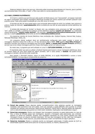 Podemos destacar alguns dos serviços, oferecidos pelas empresas especializadas em Internet, para o perfeito
uso da Grande Rede. Entre eles, o “xodó”, e filho mais velho é o correio eletrônico (E-mail).
A) E-MAIL (CORREIO ELETRÔNICO)
O E-mail é o sistema que permite que cada usuário da Rede possua uma “caixa-postal”, um espaço reservado
em algum computador para receber mensagens eletrônicas enviadas por outros usuários que também possuem suas
próprias caixas. Cada caixa postal é localizada por uma URL única no mundo.
O formato da URL da caixa postal segue uma convenção determinada há muito (na verdade, bem próximo à
própria criação da Internet): usuário@domínio define a sintaxe de uma URL de caixa postal de correio eletrônico na
Internet.
O símbolo @ (chamado de “arroba” no Brasil), tem seu verdadeiro nome americano de “at” que significa
“em”, então na verdade, o endereço de qualquer correio eletrônico significa “usuário em domínio” ou, traduzindo
menos literalmente, “usuário nesse domínio”. Por exemplo: joaoantonio@informatica.hotlink.com.br significa
que sou o usuário joaoantonio pertencente ao domínio informatica.hotlink.com.br.
Os programas clientes de Correio Eletrônico mais conhecidos são: Outlook Express, Internet Mail, Eudora,
Netscape Messenger, Notes, etc.
Um programa cliente qualquer deve ser perfeitamente configurado para poder receber e enviar as
mensagens. Devemos indicar-lhe a URL ou o IP dos servidores POP e SMTP. POP significa Post Office Protocol e
identifica o servidor que recebe as mensagens que nos enviam. SMTP, ou Simple Mail Transfer Protocol identifica o
servidor que envia nossas mensagens para fora. Essas informações variam em cada provedor.
No nosso caso, o programa que será utilizado no curso é o OUTLOOK EXPRESS, da Microsoft.
É importante saber que para se utilizar o Outlook Express para buscar e enviar mensagens eletrônicas, deve-
se primeiro dispor de uma caixa postal em algum provedor, sem a caixa postal, o Outlook não poderá enviar
mensagens e também não terá de onde recebê-las.
Para acessar o Microsoft Outlook, clique no botão INICIAR, vá à opção PROGRAMAS e acione o ícone
OUTLOOK EXPRESS. Conheça alguns componentes do programa:
1) Painel das pastas: Possui algumas pastas (compartimentos) onde podemos guardar as mensagens
recebidas, caso queiramos criar uma pasta, como por exemplo, a pasta AMIGOS, para guardar os e-mails
recebidos por pessoas mais próximas, basta acionar ARQUIVO / NOVA PASTA. Algumas pastas são especiais,
como a caixa de entrada que guarda os e-mails recém recebidos. Explicações mais detalhadas a seguir.
2) Painel das mensagens: Mostra uma listagem das mensagens presentes na pasta selecionada (no caso da
foto, a Caixa de Entrada possui seis mensagens). Quando a mensagem está selecionada, seu conteúdo
aparece no painel do conteúdo. Quando uma mensagem apresenta um CLIP (ícone) significa que esta
mensagem trouxe um arquivo anexado (atachado). No caso das mensagens da foto, além das mensagens
propriamente ditas, recebi arquivos, que posso desanexar e abrir normalmente em algum aplicativo.
3) Painel do Conteúdo: Mostra o conteúdo escrito na mensagem selecionada. O botão grande do CLIP na
extremidade superior direita serve para ver os arquivos anexos, ou mesmo, desanexá-los.
1
2
3
4
 