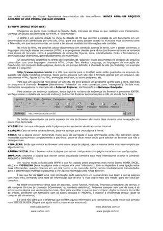 que tenha recebido por E-mail. Remetentes desconhecidos são desconfiáveis: NUNCA ABRA UM ARQUIVO
ANEXADO DE UMA PESSOA QUE NÃO CONHECE.
B) WWW (WORLD WIDE WEB)
Chegamos ao ponto mais rentável da Grande Rede, interesse de todos os que realizam este treinamento.
Conheça um pouco das definições da WWW, a “teia mundial”:
A WWW é um sistema criado no início da década de 90 que permite a estadia de um documento em um
determinado local (identificado por uma URL única) para que todos possam acessá-lo. Funciona mais ou menos como
a Televisão, em que basta sintonizar um canal e ter acesso imediato às informações nele contidas.
No início da Web, era possível colocar documentos com conteúdo apenas de texto, com o passar do tempo, a
linguagem de criação destes documentos (HTML) e os programas clientes para vê-los (os Browsers) foram se tornando
mais cheios de recursos, como a possibilidade de apresentar figuras, sons, interatividades (links e formulários) e
animações (que chamamos, generalizadamente, de multimídia).
Os documentos existentes na WWW são chamados de “páginas”, esses documentos na verdade são arquivos
construídos com uma linguagem chamada HTML (Hyper Text Markup Language, ou linguagem de marcação de
hipertexto). Um conjunto destas páginas, dentro de um escopo definido, é chamado de site (ou Website). Um exemplo
simples é o seguinte:
http://www.cajuina.com.br é a URL que aponta para o diretório onde estão guardados os arquivos do
suposto site desta hipotética empresa. Esses vários arquivos (um site não é formado apenas por um arquivo), são
documentos HTML, figuras GIF ou JPG, animações em Flash, ou outro programa, etc.
Para que um usuário da rede possa ver um site, ele deve possuir um programa Cliente para a Web, esse tipo
de programa é chamado Browser (literalmente “folheador” ou mais conhecido como “navegador”). Os dois mais
conhecidos navegadores no mercado são o Internet Explorer, da Microsoft, e o Netscape Navigator.
Para acessar um endereço qualquer, basta digitá-lo na barra de endereços do Browser e pressionar ENTER.
Verifique abaixo o detalhe da barra de endereço do Internet Explorer apontando para a URL do site da Coca Cola.
Os botões apresentados na parte superior da tela do Browser são muito úteis durante uma navegação um
pouco mais demorada:
VOLTAR: Faz com que o Browser volte à página que estava sendo visualizada antes da atual.
AVANÇAR: Caso se tenha voltado demais, pode-se avançar para uma página à frente.
PARAR: Se a página estiver demorando muito para ser carregada e suas informações ainda não estiverem sendo
mostradas (consumindo completamente a paciência) pode-se clicar neste botão para solicitar ao Browser que não a
carregue mais.
ATUALIZAR: Botão que solicita ao Browser uma nova carga da página, caso a mesma tenha sido interrompida por
algum motivo.
PÁGINA INICIAL: Faz o Browser voltar à página que estiver configurada como página inicial em suas configurações.
IMPRIMIR: Imprime a página que estiver sendo visualizada (embora seja mais interessante acionar o comando
ARQUIVO / IMPRIMIR).
Um recurso muito utilizado pela WWW e que foi copiado pelos programas mais novos (como WORD, EXCEL,
etc.) é o HYPERLINK (área na página onde o mouse vira uma “mãozinha”). Link ou Hyperlink é uma ligação entre
duas informações, quando clicamos em um link (como o da coca-cola, acima) somos imediatamente transportados
para o determinado endereço e passamos a ver aquela informação pelo nosso Browser.
É isso que faz da WWW uma rede interligada, cada página tem um ou mais links, que ligam a outras páginas
com mais links, formando uma rede de informações que levaria “a vida toda e mais seis meses” para ser vista por
completo...
Na WWW encontramos vários tipos de assuntos, como Futebol, Medicina, Empresas prestadoras de serviço, e
até compras On-Line (o chamado E-Commerce, ou comércio eletrônico). Podemos comprar sem sair de casa, é só
entrar numa página que venda alguma coisa, clicar para escolher o que se quer comprar, digitar o número do cartão
de crédito, preencher um formulário com os dados pessoais e: PRONTO, é esperar a encomenda chegar (pode-se
comprar até do exterior).
Se você não sabe qual o endereço que contém aquela informação que você procura, pode iniciar sua jornada
num SITE DE BUSCA (Página que ajuda você a procurar por assuntos):
www.cade.com.br www.altavista.com.br
www.yahoo.com www.google.com.br
 