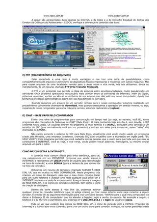 www.radix.com.br www.ondeir.com.br
A seguir são apresentadas duas páginas na Internet, a da Celpe e a do Conselho Estadual de Defesa dos
Direitos da Criança e do Adolescente – CEDCA, verifique a diferença no conteúdo das duas:
C) FTP (TRANSFERÊNCIA DE ARQUIVOS)
Estar conectado a uma rede é muito vantajoso e nos traz uma série de possibilidades, como
compartilhamento de arquivos e até mesmo de dispositivos físicos (impressoras e modems) com outras máquinas. Mas
para copiar arquivos de uma localidade remota para o n
osso micro e vice versa, nós nos utilizamos, direta ou
indiretamente, de um recurso chamado FTP (File Transfer Protocol).
O FTP é um protocolo que permite a cópia de arquivos entre servidores/estações, muito popularizado em
servidores UNIX (Sistema operacional mutiusuário mais comum entre os servidores da Internet). Além de copiar,
podemos renomear, excluir ou alterar os atributos de um arquivo que não está em nosso computador, desde que
tenhamos privilégios administrativos sobre ele (isso fica definido no servidor).
Quando copiamos um arquivo de um servidor remoto para o nosso computador, estamos realizando um
procedimento comumente chamado de download, mas quando executamos a operação em sentido inverso, ou seja,
copiando do nosso computador para uma máquina remota, estamos realizando um upload.
D) CHAT – BATE PAPO PELO COMPUTADOR
Existe uma série de programinhas para comunicação em tempo real (ou seja, eu escrevo, você lê), esses
programas são chamados de Sistemas de CHAT (Bate Papo). O mais conhecido hoje em dia é, sem dúvida, o IRC
(Internet Relay Chat). Os usuários entram no programa (o mais famoso é o mIRC), executam uma conexão a um
servidor de IRC (que normalmente está em um provedor) e entram em salas para conversar, essas “salas” são
chamadas de CANAIS.
Não existe somente o sistema de IRC para Bate Papo, atualmente está sendo muito usado um programa
criado pela Mirabilis, uma empresa Israelense, chamado ICQ (um trocadilho com a expressão em inglês para: “EU
VEJO VOCÊ”). Este programa permite que você cadastre outras pessoas que o usem para que toda vez que elas se
conectarem à INTERNET, você as veja, e vice versa, vocês podem trocar palavras, mensagens, ou mesmo enviar
arquivos um para o outro.
COMO ME CONECTAR À INTERNET?
A conexão mais comum é feita pela linha telefônica, para tal,
nos cadastramos em um PROVEDOR (empresa que vende acesso à
INTERNET) e recebemos um LOGIN (nome de usuário para identificação
na hora da conexão) e uma SENHA (para a certeza de que somos nós
na hora da conexão).
Utilizamos um recurso do Windows, chamado ACESSO À REDE
DIAL UP, que se localiza no MEU COMPUTADOR. Neste programa, nós
criamos um ícone de discagem, para que o meu micro consiga discar
para um outro telefone e acessar uma rede qualquer (que pode ser a
INTERNET ou mesmo a rede da sua empresa). A seguir temos a imagem
da REDE DIAL UP, e os ícones de conexão existentes, bem como o ícone
de criação de discagens.
Dentro do ícone acesso à rede Dial Up, podemos acionar
qualquer ícone de conexão telefônica (que já esteja criado) ou criar nosso próprio ícone para conectar a algum
servidor. É preciso ter as seguintes informações para criar um ícone desses: Telefone para o qual meu computador vai
discar e Endereço IP do computador que irá atender a ligação, login e senha do usuário. No exemplo a seguir, o
telefone é o da HOTlink (3229-8000), seu endereço IP é 200.249.243.1 e o login do usuário é joaoa.
Pode-se ver que existem dois ícones na REDE DIAL UP, o ícone de conexão com a HOTlink (Provedor de
Internet) e o ícone Fazer nova Conexão, para criar um outro ícone para conexão. Atenção, os ícones presentes nesta
 