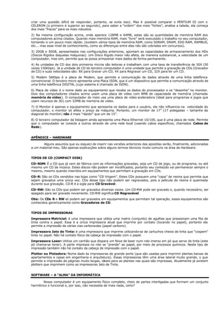 criar uma questão difícil de responder, portanto, se evita isso). Mas é possível comparar o PENTIUM III com o
CELERON (o primeiro é superior ao segundo), para saber a “ordem” dos mais “fortes”, analise a tabela, ela começa
dos mais “fracos” para os mais robustos.
2) Na mesma configuração acima, onde aparece 128MB e 64MB, estas são as quantidades de memória RAM dos
computadores acima citados. Quando mais memória RAM, mais “livre” será executado o trabalho no seu computador,
tornando-o um pouco mais rápido. (existem vários tipos de memória RAM, como SDRAM, DRAM, EDO RAM, RAMBUS,
etc... mas esse nível de conhecimento, como as diferenças entre elas não são cobradas em concursos).
3) 20GB e 30GB, apresentados nas configurações anteriores, apontam as capacidades de armazenamento dos HDs
(Discos Rígidos daquelas máquinas). Um Disco Rígido maior não afeta, de maneira substancial, a velocidade de um
computador, mas sim, permite que se possa armazenar mais dados de forma permanente.
4) As unidades de CD dos dois primeiros micros são leitoras e trabalham com uma taxa de transferência de 50X (50
vezes 150Kbps). Já a unidade de CD do terceiro computador é uma unidade que permite a gravação de CDs (Gravador
de CD) e suas velocidades são: 8X para Gravar um CD, 4X para Regravar um CD, 32X para ler um CD.
5) Modem 56Kbps é a placa de Modem, que permite a comunicação de dados através de uma linha telefônica
convencional. O terceiro micro apresenta uma Placa ISDN, que é um dispositivo que permite a comunicação através de
uma linha telefônica DIGITAL (cujo sistema é chamado de ISDN).
6) Placa de vídeo é o nome dado ao equipamento que recebe os dados do processador e os “desenha” no monitor.
Dois dos computadores citados acima usam uma placa de vídeo com 8MB de capacidade de memória (chamada
memória de vídeo). O computador do meio usa uma placa de vídeo aceleradora (ideal para programas e jogos que
usam recursos de 3D) com 32MB de memória de vídeo.
7) O Monitor é apenas o equipamento que apresenta os dados para o usuário, ele não influencia na velocidade do
computador, o monitor só afeta o preço da máquina. Portanto, um monitor de 17” (17 polegadas – tamanho da
diagonal do monitor) não é mais “rápido” que um de 15”.
8) O terceiro computador da listagem ainda apresenta uma Placa Ethernet 10/100, que é uma placa de rede. Permite
que o computador se conecte a outros através de uma rede local (usando cabos específicos, chamados Cabos de
Rede).
APÊNDICE – HARDWARE
Alguns assuntos que eu esqueci de inserir nas versões anteriores das apostilas serão, finalmente, adicionadas
a um material meu. São apenas explicações sobre alguns termos técnicos muito comuns na área de Hardware:
TIPOS DE CD (COMPACT DISK)
CD-ROM: É o CD que já vem de fábrica com as informações gravadas, seja um CD de jogo, ou de programa, ou até
mesmo um CD de música. Estes discos não podem ser modificados, portanto seu conteúdo vai permanecer sempre o
mesmo, mesmo quando inseridos em equipamentos que permitam a gravação em CDs.
CD-R: São os CDs vendidos nas lojas como “CD Virgem”. Estes CDs possuem uma “capa” de resina que permite que
sejam gravados uma única vez. CDs desse tipo não podem ser regravados, pois a película de resina é queimada
durante sua gravação. CD-R é a sigla para CD Gravável.
CD-RW: São os CDs que podem ser gravados diversas vezes. Um CD-RW pode ser gravado e, quando necessário, ser
apagado para ser gravado novamente. CD-RW significa CD Regravável.
Obs: Os CDs R e RW só podem ser gravados em equipamentos que permitam tal operação, esses equipamentos são
conhecidos genericamente como Gravadores de CD.
TIPOS DE IMPRESSORAS
Impressora Matricial: é uma impressora que utiliza uma matriz (conjunto) de agulhas que pressionam uma fita de
tinta contra o papel. Essa é a única impressora atual que imprime por contato (tocando no papel), portanto ela
permite a impressão de várias vias carbonadas (papel carbono).
Impressora Jato de Tinta: é uma impressora que imprime utilizando-se de cartuchos cheios de tinta que “cospem”
tinta no papel. Não há contato físico da cabeça de impressão com o papel.
Impressora Laser: Utiliza um canhão que dispara um feixe de laser num rolo imerso em pó que serve de tinta (este
pó chama-se toner). A parte impressa no rolo se “prende” ao papel, por meio de processos químicos. Neste tipo de
impressão também não há contato da cabeça de impressão com o papel.
Plotter ou Plotadora: Nome dado às impressoras de grande porte (que são usadas para imprimir plantas baixas de
apartamentos e casas em engenharia e arquitetura). Essas impressoras têm uma área lateral muito grande, o que
permite a impressão de páginas muito largas, ideais para as plantas nas quais são impressas. Atualmente já existem
plotters que imprimem como as impressoras Jato de Tinta.
SOFTWARE – A “ALMA” DA INFORMÁTICA
Nosso computador é um equipamento físico completo, cheio de partes interligadas que formam um conjunto
harmônico e funcional e, por isso, não necessita de mais nada, certo?
 
