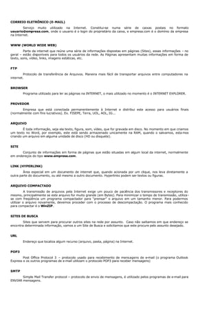 CORREIO ELETRÔNICO (E-MAIL)
Serviço muito utilizado na Internet. Constitui-se numa série de caixas postais no formato
usuario@empresa.com, onde o usuario é o login do proprietário da caixa, e empresa.com é o domínio da empresa
na Internet.
WWW (WORLD WIDE WEB)
Parte da internet que reúne uma série de informações dispostas em páginas (Sites), essas informações – no
geral – estão disponíveis para todos os usuários da rede. As Páginas apresentam muitas informações em forma de
texto, sons, vídeo, links, imagens estáticas, etc.
FTP
Protocolo de transferência de Arquivos. Maneira mais fácil de transportar arquivos entre computadores na
internet.
BROWSER
Programa utilizado para ler as páginas na INTERNET, o mais utilizado no momento é o INTERNET EXPLORER.
PROVEDOR
Empresa que está conectada permanentemente à Internet e distribui este acesso para usuários finais
(normalmente com fins lucrativos). Ex. FISEPE, Terra, UOL, AOL, IG...
ARQUIVO
É toda informação, seja ela texto, figura, som, vídeo, que for gravada em disco. No momento em que criamos
um texto no Word, por exemplo, este está sendo armazenado unicamente na RAM, quando o salvamos, esta mos
criando um arquivo em alguma unidade de disco (HD ou disquete).
SITE
Conjunto de informações em forma de páginas que estão situadas em algum local da internet, normalmente
em endereços do tipo www.empresa.com.
LINK (HYPERLINK)
Área especial em um documento de internet que, quando acionada por um clique, nos leva diretamente a
outra parte do documento, ou até mesmo a outro documento. Hyperlinks podem ser textos ou figuras.
ARQUIVO COMPACTADO
A transmissão de arquivos pela Internet exige um pouco de paciência dos transmissores e receptores do
mesmo, principalmente se este arquivo for muito grande (em Bytes). Para minimizar o tempo de transmissão, utiliza-
se com freqüência um programa compactador para “prensar” o arquivo em um tamanho menor. Para podermos
utilizar o arquivo novamente, devemos proceder com o processo de descompactação. O programa mais conhecido
para compactar é o WinZIP.
SITES DE BUSCA
Sites que servem para procurar outros sites na rede por assunto. Caso não saibamos em que endereço se
encontra determinada informação, vamos a um Site de Busca e solicitamos que este procure pelo assunto desejado.
URL
Endereço que localiza algum recurso (arquivo, pasta, página) na Internet.
POP3
Post Office Protocol 3 – protocolo usado para recebimento de mensagens de e-mail (o programa Outlook
Express e os outros programas de e-mail utilizam o protocolo POP3 para receber mensagens)
SMTP
Simple Mail Transfer protocol – protocolo de envio de mensagens, é utilizado pelos programas de e-mail para
ENVIAR mensagens.
 