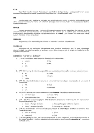 HTTP
Hyper Text Transfer Protocol: Protocolo para transferência de hiper texto, é usado pelos browsers para a
transferência de páginas da internet para o nosso computador com o intuito de serem lidas.
IRC
Internet Relay Chat: Sistema de bate papo em tempo real muito comum na internet. Podem-se encontrar
várias pessoas reunidas numa mesma sala (chamada CANAL) e escrever frases. Todas as pessoas da sala vão ler o
que alguém escrever.
COOKIE
Pequeno arquivo de texto que é criado no computador do usuário por um site visitado. Por exemplo, as “lojas
virtuais” costumam escrever “cookies” nos computadores das pessoas que os visitam, para poder identificá-las
posteriormente (inclusive para apresentar, na página algo como “Oi Fulano!”). Um cookie é uma espécie de “crachá”
que um site coloca em seu computador.
FREEWARE
Programas que são distribuídos gratuitamente na Internet e funcionam completamente.
SHAREWARE
Programas que são distribuídos gratuitamente pelas empresas fabricantes e que, no geral, apresentam
alguma limitação (ou estão incompletos ou funcionam por um determinado período de tempo) em relação às versões
originais comercializadas.
EXERCÍCIOS PROPOSTOS – INTERNET
1. (TTN-98) Cada página WWW possui um endereço único, denominado:
a. Location d. http
b. IP e. DNS
c. URL
2. (TTN-98) O serviço da Internet que possibilita aos usuários trocar informações em tempo real denomina-se:
a. IRC d. E-mail
b. FTP e. Gopher
c. Telnet
3. (TTN-98) A transferência de um arquivo de um servidor na Internet para o computador de um usuário é
denominada:
a. TFP d. Chat
b. TCP e. Download
c. Link
4. (TTN – 97) A forma mais comum para se ter acesso à Internet é através do cadastramento em:
a. uma home page c. um site público
b. um provedor de acesso d. um canal irc
5. (TTN – 97) Para navegar nas páginas WWW da Internet é necessário um browser. Os dois browsers mais
difundidos atualmente são:
a. Eudora e Trumpet Navigator c. Netscape Navigator e Internet Explorer
b. Eudora e Netscape Navigator d. Compuserve e Nutecnet
6. (TTN-97) O identificador numérico utilizado pelo protocolo da Internet para identificar os servidores desta
rede é denominado:
a. nome de domínio c. e-mail
b. endereço IP d. http
7. (TJPE 2001) Na figura acima, em que está representada, de forma simplificada, a conexão do equipamento de
um usuário doméstico à Internet, o equipamento intermediário, identificado como máquina X, é comumente
conhecido como.
 