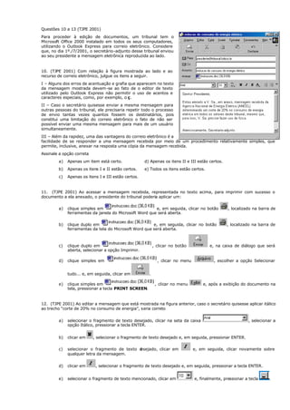 Questões 10 a 13 (TJPE 2001)
Para proceder à edição de documentos, um tribunal tem o
Microsoft Office 2000 instalado em todos os seus computadores,
utilizando o Outlook Express para correio eletrônico. Considere
que, no dia 1º./7/2001, o secretário-adjunto desse tribunal enviou
ao seu presidente a mensagem eletrônica reproduzida ao lado.
10. (TJPE 2001) Com relação à figura mostrada ao lado e ao
recurso de correio eletrônico, julgue os itens a seguir.
I – Alguns dos erros de acentuação e grafia que aparecem no texto
da mensagem mostrada devem-se ao fato de o editor de texto
utilizado pelo Outlook Express não permitir o uso de acentos e
caracteres especiais, como, por exemplo, o ç.
II – Caso o secretário quisesse enviar a mesma mensagem para
outras pessoas do tribunal, ele precisaria repetir todo o processo
de envio tantas vezes quantos fossem os destinatários, pois
constitui uma limitação do correio eletrônico o fato de não ser
possível enviar uma mesma mensagem para mais de um usuário
simultaneamente.
III – Além da rapidez, uma das vantagens do correio eletrônico é a
facilidade de se responder a u
ma mensagem recebida por meio de um procedimento relativamente simples, que
permite, inclusive, anexar na resposta uma cópia da mensagem recebida.
Assinale a opção correta
a) Apenas um item está certo. d) Apenas os itens II e III estão certos.
b) Apenas os itens I e II estão certos. e) Todos os itens estão certos.
c) Apenas os itens I e III estão certos.
11. (TJPE 2001) Ao acessar a mensagem recebida, representada no texto acima, para imprimir com sucesso o
documento a ela anexado, o presidente do tribunal poderia aplicar um:
a) clique simples em e, em seguida, clicar no botão , localizado na barra de
ferramentas da janela do Microsoft Word que será aberta.
b) clique duplo em e, em seguida, clicar no botão , localizado na barra de
ferramentas da tela do Microsoft Word que será aberta.
c) clique duplo em , clicar no botão e, na caixa de diálogo que será
aberta, selecionar a opção Imprimir.
d) clique simples em , clicar no menu , escolher a opção Selecionar
tudo... e, em seguida, clicar em .
e) clique simples em , clicar no menu e, após a exibição do documento na
tela, pressionar a tecla PRINT SCREEN.
12. (TJPE 2001) Ao editar a mensagem que está mostrada na figura anterior, caso o secretário quisesse aplicar itálico
ao trecho “corte de 20% no consumo de energia”, seria correto
a) selecionar o fragmento de texto desejado, clicar na seta da caixa , selecionar a
opção Itálico, pressionar a tecla ENTER.
b) clicar em , selecionar o fragmento de texto desejado e, em seguida, pressionar ENTER.
c) selecionar o fragmento de texto d
esejado, clicar em e, em seguida, clicar novamente sobre
qualquer letra da mensagem.
d) clicar em , selecionar o fragmento de texto desejado e, em seguida, pressionar a tecla ENTER.
e) selecionar o fragmento de texto mencionado, clicar em e, finalmente, pressionar a tecla .
 