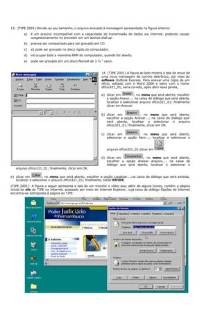 13. (TJPE 2001) Devido ao seu tamanho, o arquivo anexado à mensagem apresentada na figura anterior
a) é um arquivo incompatível com a capacidade de transmissão de dados via Internet, podendo causar
congestionamento no provedor em um acesso dial-up.
b) precisa ser compactado para ser gravado em CD.
c) só pode ser gravado no disco rígido do computador.
d) irá ocupar toda a memória RAM do computador, quando for aberto.
e) pode ser gravado em um disco flexível de 3 ½ ” vazio.
14. (TJPE 2001) A figura ao lado mostra a tela de envio de
uma nova mensagem de correio eletrônico, por meio do
software Outlook Express. Para anexar uma cópia de um
ofício, editado com o Word 2000 e salvo com o nome
ofício321_01, seria correto, após abrir essa janela,
a) clicar em ; no menu que será aberto, escolher
a opção Anexo...; na caixa de diálogo que será aberta,
localizar e selecionar arquivo ofício321_01; finalmente
clicar em Anexar.
b) clicar em ; no menu que será aberto,
escolher a opção Anexar...; na caixa de diálogo que
será aberta, localizar e selecionar o arquivo
ofício321_01; finalmente, clicar em OK.
c) clicar em ; no menu que será aberto,
selecionar a opção Abrir...; localizar e selecionar o
arquivo ofício321_01;clicar em .
d) clicar em ; no menu que será aberto,
escolher a opção Anexar arquivo...; na caixa de
diálogo que será aberta, localizar e selecionar o
arquivo ofício321_01; finalmente, clicar em OK.
e) clicar em ; no menu que será aberto, escolher a opção Localizar...;na caixa de diálogo que será exibida,
localizar e selecionar o arquivo ofício321_01; finalmente, teclar ENTER.
(TJPE 2001): A figura a seguir apresenta a tela de um monitor e vídeo que, além de alguns ícones, contém a página
inicial do site do TJPE na Internet, acessado por meio do Internet Explorer, cuja caixa de diálogo Opções da Internet
encontra-se sobreposta à página do TJPE.
 