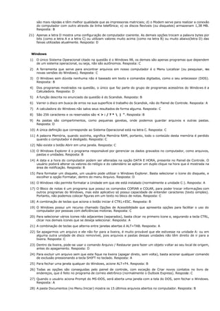 são mais rápidas e têm melhor qualidade que as impressoras matriciais; d) o Modem serve para realizar a conexão
do computador com outro através da linha telefônica; e) os discos flexíveis (ou disquetes) armazenam 1,38 MB.
Resposta: B
21) Apenas a letra D mostra uma configuração de computador coerente. As demais opções trocam a palavra bytes por
bits (como a letra A e a letra C) ou utilizam valores muito acima (como na letra B) ou muito abaixo(letra D) das
faixas utilizadas atualmente. Resposta: D
Windows
1) O único Sistema Operacional citado na questão é o Windows 98, os demais são apenas programas que dependem
de um sistema operacional, ou seja, não são autônomos. Resposta: C
2) A ferramenta que serve para encontrar arquivos em nosso computador é o Menu Localizar (ou pesquisar, n
as
novas versões do Windows). Resposta: C
3) O Windows sem dúvida nenhuma não é baseado em texto e comandos digitados, como o seu antecessor (DOS).
Resposta: B
4) Dos programas mostrados na questão, o único que faz parte do grupo de programas acessórios do Windows é a
Calculadora. Resposta: D
5) A função descrita no enunciado da questão é do Scandisk. Resposta: B
6) Varrer o disco em busca de erros na sua superfície é trabalho do Scandisk, não do Painel de Controle. Resposta: A
7) A calculadora do Windows não salva seus resultados de forma alguma. Resposta: C
8) São 256 caracteres e os reservados são < > : / ? *  | “. Resposta: B
9) As pastas são compartimentos, como pequenas gavetas, onde podemos guardar arquivos e outras pastas.
Resposta: D
10) A única definição que corresponde ao Sistema Operacional está na letra C. Resposta: C
11) A palavra Memória, quando sozinha, significa Memória RAM, portanto, todo o conteúdo desta memória é perdido
quando o computador é desligado. Resposta: C
12) Não existe o botão Abrir em uma janela. Resposta: C
13) O Windows Explorer é o programa responsável por gerenciar os dados gravados no computador, como arquivos,
pastas e unidades. Resposta: B
14) A data e a hora do computador podem ser alteradas na opção DATA E HORA, presente no Painel de Controle. O
usuário poderá alterar os valores do relógio e do calendário se aplicar um duplo clique na hora que é mostrada na
área de notificação. Resposta: B
15) Para formatar um disquete, um usuário pode utilizar o Windows Explorer. Basta selecionar o ícone do disquete, e
escolher a opção Formatar, dentro do menu Arquivo. Resposta: D
16) O Windows não permite formatar a Unidade em que ele está instalado (normalmente a unidade C:). Resposta: A
17) O Bloco de notas é um programa que possui os comandos COPIAR e COLAR, para poder trocar informações com
outros programas do Windows, mas este aplicativo só possui capacidade de entender caracteres (texto simples).
Portanto, não podemos colocar figuras em um texto no bloco de notas. Resposta: C
18) A combinação de teclas que aciona o botão iniciar é CTRL+ESC. Resposta: B
19) O Windows possui um recurso chamado Opções de Acessibilidade que apresenta opções para facilitar o uso do
computador por pessoas com deficiências motoras. Resposta: C
20) Para selecionar vários ícones não adjacentes (separados), basta clicar no primeiro ícone e, segurando a tecla CTRL,
clicar nos demais ícones que se deseja selecionar. Resposta: A
21) A combinação de teclas que alterna entre janelas abertas é ALT+TAB. Resposta: A
22) Se apagarmos um arquivo e ele não for para a lixeira, é muito provável que ele estivesse na unidade A: ou em
alguma outra unidade de disco removível, pois arquivos e pastas dessas unidades não têm direito de ir para a
lixeira. Resposta: C
23) Dentro da lixeira, pode-se usar o comando Arquivo / Restaurar para fazer um objeto voltar ao seu local de origem,
antes do apagamento. Resposta: D
24) Para excluir um arquivo sem que este fique na lixeira (apagar direto, sem volta), basta acionar qualquer comando
de exclusão pressionando a tecla SHIFT no teclado. Resposta: A
25) Para fechar uma janela qualquer do Windows, acione ALT+F4. Resposta: B
26) Todas as opções são conseguidas pelo painel de controle, com exceção de Criar novos contatos no livro de
endereços, que é feito no programa de correio eletrônico (normalmente o Outlook Express). Resposta: C
27) Quando o usuário aciona Prompt do MS-DOS, será aberta uma janela com a tela do DOS, sem fechar o Windows.
Resposta: A
28) A pasta Documentos (no Menu Iniciar) mostra os 15 últimos arquivos abertos no computador. Resposta: B
 