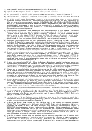 29) Não é possível localizar arquiv os pela data da penúltima modificação. Resposta: D
30) Arquivos excluídos vão para a Lixeira, e de lá podem ser recuperados. Resposta: B
31) Para os profissionais de desenho, um dos pacotes de programas mais usado é o CorelDraw. Resposta: A
32) O Windows Explorer é um programa que permite visualizar todos os arquivos e pastas do computador. Resposta: D
33) a) A Opção Windows Update não serve para reinstalar o Windows, mas sim para buscar, na Internet, possíveis
atualizações para este programa, que a Microsoft sempre disponibiliza; b) A opção que abrirá um programa do
Office com um arquivo novo, como pede a questão, é NOVO DOCUMENTO DO OFFICE, e não ABRIR DOCUMENTO
DO OFFICE; c) Ao clicar na opção WINZIP, apenas será aberto o programa Winzip, nada mais; d) Dentro da opção
CONFIGURAÇÕES, temos acesso ao Painel de Controle, às configurações do Menu Iniciar e algumas outras opções;
e) Ao clicar em Desligar, o Windows ainda confirmará se o usuário deseja realmente fazer isso, portanto, não será
automaticamente desligado. Resposta : D
34) a) Pelo endereço, que mostra C:TJPE, podemos ver que o conteúdo mostrado na figura pertence a um diretório
(pasta) chamado TJPE, no disco rígido (Unidade C:) e não ao disquete (A:); b) O diretório TJPE possui exatamente
8 objetos (pode-se ver isso na barra de status); c) Diretório 1 e Diretório 2 são pastas realmente, mas não
podemos afirmar se estão vazias; d) Quando aparece o sinal (seja o de mais ou o de menos), é correto concluir
que a pasta em questão possui subpastas; e) Verdade, os arquivos ARQUIVO 1, ARQUIVO 2, ARQUIVO 3 e
ARQUIVO 4 são do Excel, e os arquivos ARQUIVO 5 e ARQUIVO 6 são do tipo Word. Resposta: E
35) a) Para criar um subdiretório (que é uma pasta, simplesmente), a opção é ARQUIVO / NOVO / PASTA; b) Verdade,
no Windows 98 é possível pesquisar dados na Web (Internet) diretamente pelo Windows Explorer, desde que o
computador esteja perfeitamente conectado com a Internet; c) Se o usuário fizer a seqüência de ações descritas
neste item ele irá enviar para a lixeira todos os objetos existentes na pasta que estiver sendo explorada somente e
não de todo o computador; d) FALSO, a opção favoritos funciona somente para páginas da Web e não para
arquivos do seu computador; e) Não existe a opção detectar vírus no Explorer, para se proteger do perigo de vírus
de computador, o usuário deve adquirir um programa Antivírus (vendido separadamente). Resposta: B
36) a) Falso, nem a setinha do Avançar serve para selecionar, nem o botão Recortar serve para excluir; b) Falso, é
possível copiar um diretório e colá-lo dentro de outro diretório sem problemas; c) Falso, duploclique com o botão
direito não faz nada de mais, apenas abrir o menu de contexto duas vezes; d) Falso, o botão DESFAZER do
Windows Explorer só consegue desfazer ações realizadas no próprio programa, e as modificações sugeridas na
questão são feitas dentro do Word; e) Verdadeiro, pois o botão ACIMA serve para acessar o nível superior ao
diretório que se está visualizando. Resposta: E
37) a) Falso, pois com os botões COPIAR e COLAR do Explorer, não podemos trabalhar com trechos, apenas com
arquivos inteiros; b) Verdadeiro, pois o botão ACIMA serve para acessar o nível superior ao diretório que se está
visualizando; c) Falso, pois para mudar o nome de um arquivo, usamos o comando RENOMEAR; d) Falso, a pasta
JOÃO é subpasta da Unidade C:; e) Falso, pois Relatório é um arquivo, e não uma subpasta. Resposta: B
38) a) Falso, pois os ícones do Desktop (como Meus Documentos) não têm influência na janela de trabalho do Word
nem de nenhum programa; b) Verdadeiro, pois atalhos são ícones que apontam para os programas originais, e se
destacam por apresentarem uma pequena setinha no canto inferior esquerdo de seus ícones; c) Falso, o ícone
Ambiente de Rede serve para ter acesso à rede local (LAN) e não à Internet; d) Falso, se houver falta de energia, o
computador será automaticamente desligado, não dará tempo, portanto, de o Word fazer coisa alguma; e) Falso,
novamente pela razão da letra A (os ícones externos não afetam a janela do Word). Resposta: B
39) a) Falso, pois a capacidade máxima de armazenamento de um disquete é de 1,38MB, portanto, nenhum disquete
terá um espaço livre maior que isso, mesmo que esteja vazio; b) Falso, o disquete possui dois arquivos e não dois
diretórios (são coisas diferentes, lembre-se); c) Falso, um clique simples só fará selecioná-lo, nem sequer vai abri-
lo; d) Falso, pode-se ver na imagem que planilha foi modificado mais recentemente que discurso; e) Verdadeiro, o
processo descrito permitirá imprimir o documento imediatamente. Resposta: E
40) O único processo que descreve exatamente a maneira para renomear o referido arquivo é o da letra A. Resposta: A
41) Nenhum dos processos mostrados permitirá que seja criado um arquivo chamado Discurso no diretório C:TJPE, a
não ser o da letra D. É um processo um tanto “estranho”, mas correto pois o usuário: 1) Abriu o arquivo; 2)
Selecionou a opção Salvar Como... (que salva uma nova cópia do arquivo); 3) Indicou C:TJPE; 4) Confirmou a
operação clicando em SALVAR. Reposta: D
42) O arquivo planilha é do tipo Pasta de Trabalho do Excel, portanto, das opções mostradas na questão ele é
adequado para: Traçado de Gráficos a partir de tabelas e Confecção de planilhas para armazenamento e controle
de dados numéricos, ou seja, apenas 2 itens. Resposta: C
43) a) FALSO: Não existe a opção capturar tela, para tirar essa “foto” da tela, pode-se usar uma tecla no teclado
chamada Print Screen, ou programas ideais para isso; b) FALSO: dá pra ver, na figura, que a o programa
apresentado na janela é o Word, que não é shareware, nem encontrado gratuitamente na Internet; c)
VERDADEIRO: Arquivos apagados do disco rígido normalmente vão para a lixeira (mas podemos configurar o
computador para não usar a lixeira nunca, o que não é recomendado, né?); d) FALSO: o procedimento descrito
não consegue salvar nada, porque não existem as opções baseadas em Meu Computador; e) VERDADEIRO: Em
matéria de segurança, o programa Outlook Express (para enviar e receber e-mails) é muito falho, e suas
vulnerabilidades são conhecidas da maioria dos hackers e criadores de vírus.
44) a) FALSO: O comando Localizar serve para encontrar arquivos dentro do computador e não na Internet, como
afirma a questão; b) VERDADEIRO: Procedimento descrito com precisão para a exclusão de arquivos ou pastas; c)
FALSO: O botão que desfaz ações (inclusive excluir) é o botão DESFAZER, e não o VOLTAR; d) VERDADEIRO:
apesar de parecer um processo estranho e pouco usual, ele realmente abrirá um campo de endereço na Barra de
 