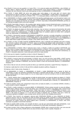 19) a) FALSO: O único erro da questão é o X (pois CTRL + X é a tecla de atalho para RECORTAR, e não COPIAR); b)
FALSO: Itálico e Negrito podem ser aplicados simultaneamente numa mesma palavra; c) FALSO: O sublinhado
ondulado não será impresso mesmo que ainda apareça na tela; d) VERDADEIRO; e) VERDADEIRO
20) a) FALSO: O botão ABRIR não serve para passar para outra página, e sim para abrir um arquivo salvo
previamente em alguma unidade de disco; b) VERDADEIRO; c) VERDADEIRO: o botão PINCEL serve para copiar o
formato de uma palavra para outra; d) FALSO: CTRL + I é a tecla para Itálico, e não Imprimir; e) VERDADEIRO
21) a) VERDADEIRO; b) FALSO: o botão COR DA FONTE não significa sublinhado grosso, permite apenas mudar a cor
das letras do texto; c) VERDADEIRO; d) FALSO: esse botão é INSERIR HYPERLINK, que permite criar um hyperlink
(ligação) com uma página da Internet, por exemplo; e) FALSO: Esse botão é VISUALIZAR IMPRESSÃO, permite ver
um exemplo da página inteira como será impressa
22) a) FALSO: Esse botão é Imprimir, não visualiza nada, apenas manda o arquivo diretamente para a impressora; b)
VERDADEIRO; c) FALSO: CTRL+C significa COPIAR; d) VERDADEIRO; e) FALSO: a ação fará apenas a palavra
“tive” ser sublinhada, e não o parágrafo todo, como diz a questão.
23) a) FALSO: Os objetos da página do Word serão reduzidos, mas os menus e as barras de ferramentas não serão
reduzidos; b) FALSO: medianiz é o nome dado ao espaço extra da margem interna da página, usado para se
colocar o espiral do encadernamento; c) FALSO: O triplo clique em qualquer palavra do texto, fará o parágrafo
inteiro ser selecionado; d) VERDADEIRO; e) VERDADEIRO
24) a) FALSO: A ferramenta mostrada é ORTOGRAFIA E GRAMÁTICA, permite a correção ortográfica e gramatical do
texto; b) FALSO: essa ferramenta é NUMERAÇÃO, permite criar numeração automática antes dos parágrafos; c)
FALSO: a opção FONTE se encontra no menu FORMATAR; d) VERDADEIRO: ALT+F fará abrir o menu FORMATAR, e
dentro dele existe a opção COLUNAS; e) FALSO: CTRL+SHIFT não faz nada... e CTRL+T seleciona tudo.
25) a) FALSO: ao clicar no botão mostrado (AUMENTAR RECUO), todo o parágrafo será afastado mais para a direita,
não somente a palavra selecionada; b) FALSO: todos os conteúdos das células serão centralizados, e a tabela
permanecerá inalterada em relação à página; c) VERDADEIRO; d) VERDADEIRO; e) FALSO: Esse botão imprime o
documento todo.
26) a) VERDADEIRO; b) FALSO: CTRL+T seleciona todo o texto; c) FALSO: o botão em questão é JUSTIFICAR, que
alinha o texto à margem esquerda e à direita simultaneamente; d) FALSO: A cor da fonte não muda com o botão
REALCE, mas haverá um efeito semelhante a um marcador de texto (daqueles verde-limão bem chamativos); e)
FALSO: é necessário selecionar o texto todo para dividi-lo em duas colunas.
27) A única que diz respeito à seqüência correta é a letra B. Resposta: B
28) O funcionamento do pincel foi corretamente descrito nesta questão. Resposta: D
29) a) FALSO: O arquivo atual não será fechado; b) FALSO: para ir ao início da linha, tecle HOME, e SHIFT sozinho
não faz nada; c) FALSO: A seta para baixo não cria linhas, apenas faz o ponto de inserção se mover entre elas; d)
FALSO: o botão mostrado é DESENHO, que permite mostrar a barra de ferramentas desenho; e) VERDADEIRO.
Resposta: E
30) A letra C fala do ícone de controle da janela do Word, que realmente apresenta a opção Minimizar. Resposta: C
31) Apenas a ação descrita na letra A não permitirá a seleção da palavra políticos. Resposta: A
32) Apenas a letra C está correta. Resposta: C
33) a) VERDADEIRO; b) FALSO; c) VERDADEIRO; d) FALSO: o botão MAXIMIZAR fará a janela do Word ser
maximizada, ou seja, seu tamanho aumentará até atingir o tamanho total da tela; e) FALSO: se quiser fechar a
janela, poderá aplicar um clique simples no X ou um clique duplo no ícone de controle (o ícone no canto esquerdo
da barra de título).
34) I – FALSO: bastaria clicar 4 vezes seguidas no botão da setinha dupla, que passa de página em página; II- FALSO:
A ferramenta mostrada é NUMERAÇÃO; III- FALSO: A ferramenta em questao chama-se Barra de Ferramentas
Web, que permite exibir ou ocultar a barra de ferramentas com comandos para a Internet; IV- VERDADEIRO; V-
VERDADEIRO. Resposta: E
35) Todas as opções, exceto uma, apresentam trocas entre as teclas de atalho, e os comando COPIAR e COLAR, a
única correta é a letra D. Resposta: D
36) a) FALSO: o botão mostrado é o comando ABRIR; b) VERDADEIRO: Embora esteja marcado na caixa de diálogo:
“Página atual”, pode-se conferir, na barra de status, que o documento só possui uma página, logo, conclui-se que
todas as páginas serão impressas (na verdade, “todas” quer dizer só uma); c) VERDADEIRO: O número 1 em
questão pertence ao campo “nº de cópias” que se receber dois cliques, aumentará para 3; d) FALSO: O documento
TESTE 1 não possui as páginas 2 e 4 (na barra de status é possível ver); e) FALSO: Para que o nome da
impressora apareça na listagem e que se possa usá-la, ela tem que ter sido instalada previamente.
37) a) FALSO: Para imprimir em paisagem, deve-se pedir CONFIGURA PÁGINA no menu ARQUIVO; b) FALSO:
podemos imprimir mais de uma página por folha de papel usando as opções mostradas no campo PÁGINAS POR
FOLHA (mostrado na figura), não é necessário clicar no botão OPÇÕES; c) FALSO: é possível imprimir qualquer
documento em ordem inversa (da última página para a primeira); d) VERDADEIRO; e) FALSO: esse ícone
mostrado na questão é meramente ilustrativo.
38) Todas as opções estão corretas, com exceção da letra C, que diz que o documento todo está centralizado, o que
não é verdade. Apenas o título do documento e a assinatura (no final) estão centralizados. Resposta: C
39) A ordem correta é: Abrir a figura, selecionar a área desejada, COPIAR, abrir o arquivo do ofício, criar uma caixa de
texto no topo do documento, COLAR dentro da caixa de texto a figura recém-copiada. Resposta: A
 
