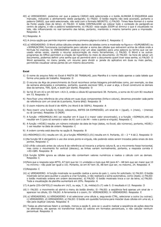 40) a) VERDADEIRO: podemos ver que a palavra CARGO está selecionada e o botão ALINHAR À ESQUERDA está
marcado, indicando o alinhamento deste parágrafo; b) FALSO: O botão negrito não está acionado, portanto a
palavra CARGO, que está selecionada, não está com o formato NEGRITO; c) FALSO: Times New Roman é o nome
da Fonte usada (tipo de letra); d) FALSO: O botão CENTRALIZAR vai colocar todo o conteúdo do parágrafo ao
centro da página, e não a palavra isoladamente; e) FALSO: essa opção ZOOM só diminui o que é visualizado na
tela, não influenciando no real tamanho das letras, portanto, mantendo o mesmo tamanho para a impressão.
Resposta: A
41) Resposta: A
42) A única opção que permite imprimir somente a primeira página é a letra C. Resposta: C
43) a) VERDADEIRO: O Word utiliza cálculos simples dentro de tabelas como a mostrada na figura e =SUM(ABOVE) ou
=SOMA(ACIMA) funcionaria normalmente para calcular a soma das células que estiverem acima da célula onde a
fórmula foi inserida; b) VERDADEIRO: pode-se criar um alias (apelido) para uma palavra ou termo que vai ser
usado várias vezes, usando o recurso autocorreção do menu ferramentas; c) FALSO: O Word e os outros
programas do Office permitem a criação de hyperlinks no meio do documento; d) FALSO: na hora de salvar um
documento, podemos definir uma senha que só permitirá abrir o documento quem tiver essa senha; e) FALSO: O
Word apresenta, no menu janela, um recurso para dividir a janela do aplicativo em duas ou mais partes,
permitindo visualizar várias partes de um mesmo documento.
Excel
1) O nome do arquivo feito no Excel é PASTA DE TRABALHO, pois Planilha é o nome dado apenas a cada tabela que
forma uma pasta de trabalho. Resposta: D
2) O recurso da Alça de preenchimento do Excel reconhece certas listagens pré-definidas como, por exemplo, os dias
da semana abreviados e completos, portanto, quando escrever SEG, e usar a alça, o Excel construirá os demais
dias da semana, TER, QUA, e assim por diante. Resposta: D
3) Se há 35 em A3 e em B3 tem =A3+3, então a célula B3 apresentará 38. Portanto, a soma de A3 com B3 resultará
em 73. Resposta: D
4) Para fixar uma referência de uma célula em suas duas componentes (linha e coluna), devemos preceder cada parte
da referência com um sinal de $ portanto, ficaria $A$3. Resposta: B
5) O zoom máximo do Excel é de 400% (no Word é de 500%). Resposta: A
6) Para inserir uma função no Excel, colocamos, ANTES DA EXPRESSÃO, um sinal de = (igual), + (mais), - (menos)
ou @ (arroba). Resposta: D (NDR)
7) A função =MÁXIMO(A1:A4) vai resultar em 4 (que é o maior valor encontrado), e a função =SOMA(A1;A4) vai
resultar em 5 (pois só somará o valor de A1 com o de A4 – note o ponto-e-vírgula). Resposta: C
8) A função =HOJE() resulta um número indicador da data de hoje (datas, no Excel, são números), portanto, HOJE()-
1 vai resultar na data de ontem. Resposta: C
9) A ordem correta está descrita na opção B. Resposta: B
10)=MÁXIMO(C1:E1) resulta em 10, já a função MÍNIMO(C1;E1) resulta em 4. Portanto, 10 – 2 * 4 dá 2. Resposta: D
11)Na função SE é obrigatório o uso dos sinais ponto-e-vírgula, não podendo estes serem trocados pelos sinais de dois
pontos. Resposta: C
12)O cifrão colocado antes da coluna B da referência só travaria a própria coluna B, se o movimento fosse horizontal,
mas como o movimento foi vertical (desceu), as linhas variam normalmente, portanto, a resposta correta é
=A5+$B5. Resposta: B
13)A função SOMA ignora as células que não contenham valores numéricos e realiza o cálculo com as demais.
Resposta: C
14)Para que a resposta seja APTO, A7 tem que ter 11 unidades a mais que A8 (pois A7 – A8 tem que ser maior que 10
no mínimo – não pode ser igual a 10). Portanto, se em A7 tem 35, A8 tem que ser, no máximo, 24. Resposta: A
15)Resposta: C
16) a) VERDADEIRO: A função mostrada na questão realiza a soma do país 1, como foi solicitado; b) FALSO: O botão
mostrado serve para auxiliar o usuário a criar funções, e não realizará a soma automática, como citado; c) FALSO:
o botão mostrado ordena em ordem decrescente; d) FALSO: O botão mostrado troca a cor da letra; e) FALSO:
Toda a visualização da planilha aumentará em 20%. Resposta: A
17) A parte (D5+D6*E5)/2 resulta em 14/2, ou seja, 7. Já, média(c5:c7) vale 5. O resultado é 12. Resposta: D
18) I- FALSO: o movimento só abrirá o menu do botão direito; II- FALSO: a seqüência fará apenas um sinal de +
aparecer na célula; III- FALSO: A ferramenta é o zoom; IV- VERDADEIRO; V- VERDADEIRO. Resposta: E
19) a) VERDADEIRO; b) VERDADEIRO: é só selecionar uma célula e, segurando CTRL, selecionar a outra (ou outras);
c) VERDADERO; d) VERDADEIRO; e) FALSO: O botão em questão funciona para mesclar duas células em uma só, e
não para duplicar colunas. Resposta: E
20) Todas as alternativas falam a verdade, menos a opção E, pois se o usuário realizar a seqüência de ações descrita
na alternativa, ele apenas irá transformar todos os valores em formatos percentuais, e não calcular nenhum
percentual. Resposta: E
 