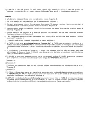 21) I- FALSO: O botão em questão não pinta células, apenas copia formato; II- FALSO: O botão em questão é o
minimizar; III- VERDADEIRO; IV- FALSO: O botão mostrado é o botão NOVO; V- VERDADEIRO. Resposta: D
Internet
1) URL é o nome dado ao endereço único que cada página possui. Resposta: C
2) IRC é um dos tipos de Chat (bate-papo) que se usa na Internet. Resposta: A
3) Transferir arquivos pela Internet é um processo denominado FTP, quando o sentido é de um servidor para o
computador de um usuário esse processo chama-se Download. Resposta: E
4) Usuários devem possuir um cadastro (conta) em um provedor de acesso (
empresa que fornece o acesso à
Internet). Resposta: B
5) Internet Explorer, da Microsoft, e o Netscape Navigator (da Netscape) são os mais conhecidos browsers
(navegadores) atualmente. Resposta: C
6) Cada computador possui um número identificador único quando estão em uma rede, esse número é chamado
endereço IP. Resposta: B
7) Quem está entre usuário e Internet é o provedor de acesso. Resposta: D
8) a) FALSO: O certo seria jprereira@caixa.gov.br (com arroba); b) FALSO: deve-se conhecer o endereço de e-
mail do destinatário; c) VERDADEIRO: o administrador de um provedor pode ler as mensagens que passam pelo
computador que ele administra; d) FALSO: recebem-se mensagens indesejada o tempo todo; e) FALSO; Resposta:
C
9) I- VERDADEIRO; II- VERDADEIRO; III-FALSO: O Access é um programa PAGO, faz parte do Office e serve para
administração de Banco de Dados; IV- FALSO: esses dois programas são feitos para conteúdo multimídia (sons e
vídeo); V-VERDADEIRO. Resposta: B
10) I- FALSO: os programas atuais permitem a escrita em português perfeito; II- FALSO: uma mesma mensagem
pode ser enviada para vários destinatários ao mesmo tempo; III- VERDADEIRO. Resposta: A
11) Resposta: B
12) Resposta: C
13) O arquivo em questão tem 36KB, ou seja, pode ser gravado normalmente em um simples disquete de 3 ½’’.
Resposta: E
14) Resposta: A
15) I- FALSO: O Clique duplo apenas fará o arquivo ser aberto, o arquivo em questão é aberto pelo programa Winzip;
II- VERDADEIRO; III- FALSO: Duplo clique no ícone lixeira apenas irá abri-lo; IV- FALSO: O formato do ícone da
pasta Meus Documentos é este por padrão. Resposta: b
16) a) FALSO: esse botão atualiza a exibição da página que estiver sendo vista; b) FALSO: O formato dos endereços
de Internet é http://www.nome.com.br; c) VERDADEIRO; d) FALSO: O Internet Explorer é usado para navegação,
e não envio de correio eletrônico; e) FALSO: Páginas da Web podem conter figuras e animações.
 