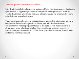 Interdisciplinaridade/Transversalidade:
Interdisciplinaridade : abordagem epistemológica dos objetos do conhecimento
questionado a segmentação entre os campos do saber produzida por uma
versão disciplinar. Questiona, portanto a fragmentação e a linearidade, é nova
atitude frente ao conhecimento.
Transversalidade: abordagem pedagógica que possibilita visão mais ampla e
consistente da realidade; questiona alienação e o individualismo do
conhecimento. Podem perpassar todas as disciplinas sem necessariamente
determinar um a relação entre elas. Correspondem a questões urgentes e
importantes para a sociedade ( PCNs: ética, pluralidade cultural, saúde, meio
ambiente, orientação sexual)
 