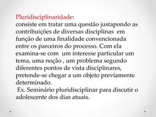 Pluridisciplinaridade:
consiste em tratar uma questão justapondo as
contribuições de diversas disciplinas em
função de uma finalidade convencionada
entre os parceiros do processo. Com ela
examina-se com um interesse particular um
tema, uma noção , um problema segundo
diferentes pontos de vista disciplinares,
pretende-se chegar a um objeto previamente
determinado.
Ex. Seminário pluridisciplinar para discutir o
adolescente dos dias atuais.
 