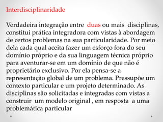 Interdisciplinaridade
Verdadeira integração entre duas ou mais disciplinas,
constitui prática integradora com vistas à abordagem
de certos problemas na sua particularidade. Por meio
dela cada qual aceita fazer um esforço fora do seu
domínio próprio e da sua linguagem técnica próprio
para aventurar-se em um domínio de que não é
proprietário exclusivo. Por ela pensa-se a
representação global de um problema. Pressupõe um
contexto particular e um projeto determinado. As
disciplinas são solicitadas e integradas com vistas a
construir um modelo original , em resposta a uma
problemática particular
 