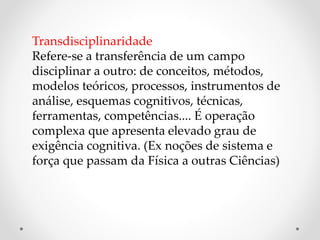 Transdisciplinaridade
Refere-se a transferência de um campo
disciplinar a outro: de conceitos, métodos,
modelos teóricos, processos, instrumentos de
análise, esquemas cognitivos, técnicas,
ferramentas, competências.... É operação
complexa que apresenta elevado grau de
exigência cognitiva. (Ex noções de sistema e
força que passam da Física a outras Ciências)
 
