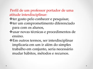 Perfil de um professor portador de uma
atitude interdisciplinar:
ter gosto pelo conhecer e pesquisar,
ter um comprometimento diferenciado
para com os alunos,
usar novas técnicas e procedimentos de
ensino.
Em outros termos, ser interdisciplinar
implicaria em um ir além do simples
trabalho em conjunto, seria necessário
mudar hábitos, métodos e recursos.
 