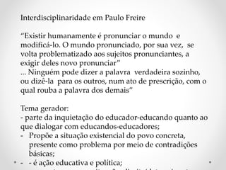 Interdisciplinaridade em Paulo Freire
“Existir humanamente é pronunciar o mundo e
modificá-lo. O mundo pronunciado, por sua vez, se
volta problematizado aos sujeitos pronunciantes, a
exigir deles novo pronunciar”
... Ninguém pode dizer a palavra verdadeira sozinho,
ou dizê-la para os outros, num ato de prescrição, com o
qual rouba a palavra dos demais”
Tema gerador:
- parte da inquietação do educador-educando quanto ao
que dialogar com educandos-educadores;
- Propõe a situação existencial do povo concreta,
presente como problema por meio de contradições
básicas;
- - é ação educativa e política;
 