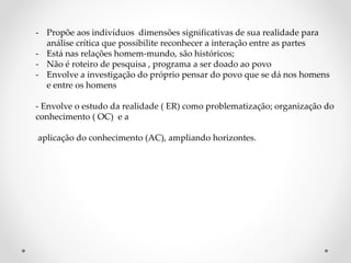 - Propõe aos indivíduos dimensões significativas de sua realidade para
análise crítica que possibilite reconhecer a interação entre as partes
- Está nas relações homem-mundo, são históricos;
- Não é roteiro de pesquisa , programa a ser doado ao povo
- Envolve a investigação do próprio pensar do povo que se dá nos homens
e entre os homens
- Envolve o estudo da realidade ( ER) como problematização; organização do
conhecimento ( OC) e a
aplicação do conhecimento (AC), ampliando horizontes.
 