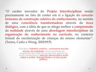 “O caráter inovador do Projeto Interdisciplinar reside
precisamente no fato de conter em si a ligação do conceito
freireano da construção coletiva do conhecimento, no sentido
de uma consciência transformadora através da troca
dialógica, com a idéia de que se atinge melhor a compreensão
da realidade através de uma abordagem interdisciplinar da
organização do conhecimento no currículo, no contexto
formal da escolarização de crianças do ensino elementar”.
(Torres, Cadiz e Wong, 2002:117).
Princípios: trabalho coletivo, autonomia escolar
estudo da realidade como resultado da
ampliação da visão de mundo dos sujeitos da
ação pedagógica, relação democrática entre
saber e poder, dialogicidade e a educação
política.
 