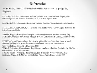 Referências
FAZENDA, Ivani – Interdisciplinaridade: história e pesquisa,
Papirus
LEIS, H.R. – Sobre o conceito de interdisciplinaridade – In Cadernos de pesquisa
interdisciplinar em ciências humanas, nº 73, FPOLIS, agosto 2005.
MACHADO, N. J. Educação: Projetos e Valores, Coleção: Temas Transversais, Saraiva,
MAINGAIN, A. & DUFOUR, B. – direção de Gérard Fourez – Abordagens didáticas da
interdisciplinaridade
MORIN, Edgar – Educação e Complexidade: os sete saberes e outros ensaios. Org.
Maria da Conceição de Almeida e Edgar de Assis Carvalho, Ed. Cortez/UNESCO/1999.
POMBO, Olga – Epistemologia da Interdisciplinaridade – Seminário Internacional
Interdisciplinaridade, Humanismo, Universidade, Faculdade de Letras da
Universidade do Porto, 12 a 14 de nov. 2003
VIÑAO, Antonio – A história das disciplinares escolares – Revista Brasileira de História
da Educação, nº 18, set/dez.2008
FREIRE, Paulo – Pedagogia do oprimido, Rio de Janeiro, Nova Fronteira, 2012
Kleiman, Angela B. & Moraes ,Silvia E. São Paulo, Mercado das Letras,1999
 